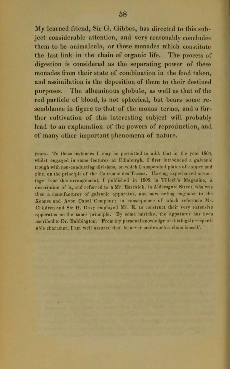 My learned friend, Sir G. Gibbes, has directed to this sub- ject considerable attention, and very reasonably concludes them to be animalcula, or those monades which constitute the last link in the chain of organic life. The process of digestion is considered as the separating power of these monades from their state of combination in the food taken, and assimilation is the deposition of them to their destined purposes. The albuminous globule, as well as that of the red particle of blood, is not spherical, but bears some re- semblance in figure to that of the monas termo, and a fur- ther cultivation of this interesting subject will probably lead to an explanation of the powers of reproduction, and of many other important phenomena of nature. years. To these instances I may be permitted to add. that in the year 180!•, whilst engaged in some lectures at Edinburgh, I first introduced a galvanic trough with non-conducting divisions, on which I suspended plates of copper and zinc, on the principle of the Couronne des Tassos. Having experienced advan- tage from this arrangement, I published in 1808, in Tilloeh’s Magazine, a description of it, and referred to a Mr. Eastwick, in Aldersgate Street, who was then a manufacturer of galvanic apparatus, and now acting engineer to the Kcnnet and Avon Canal Company; in consequence of which reference Mr. Children and Sir H. Davy employed Mr. E. to construct their very extensive apparatus on the same principle. By some mistake, the apparatus has been ascribed to Dr. Babbington. From my personal knowledge of this highly respect- able character, I am well assured that he never made such a claim himself.