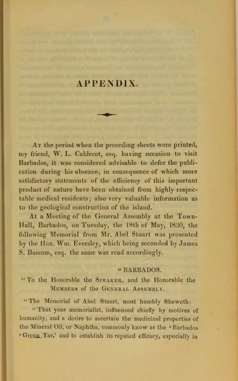 At the period when the preceding sheets were printed, my friend, W. L. Caldecot, esq. having occasion to visit Barbados, it was considered advisable to defer the publi- cation during his absence, in consequence of which more satisfactory statements of the efficiency of this important product of nature have been obtained from highly respec- table medical residents; also very valuable information as to the geological construction of the island. At a Meeting of the General Assembly at the Town- 11 all, Barbados, on Tuesday, the 18th of May, 1830, the following Memorial from Mr. Abel Stuart was presented by the lion. Wm. Eversley, which being seconded by James S. Bascom, esq. the same was read accordingly. « BARBADOS. “ To the Honorable the Speaker, and the Honorable the Members of the General Assembly. “The Memorial of Abel Stuart, most humbly Sheweth: “ That your memorialist, influenced chiefly by motives of humanity, and a desire to ascertain the medicinal properties of the Mineral Oil, or Naphtha, commonly know as the * Barbados ‘ GreeiL Tar,’ and to establish its reputed efficacy, especially in