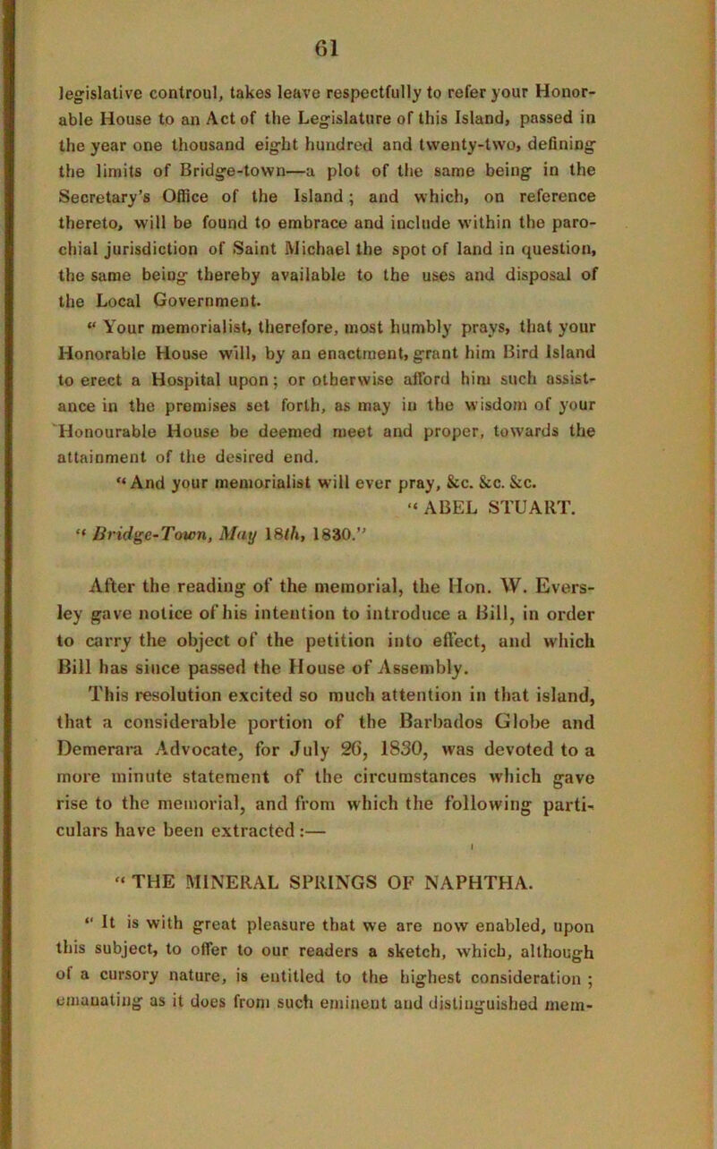 legislative controul, takes leave respectfully to refer your Honor- able House to an Act of the Legislature of this Island, passed in the year one thousand eight hundred and twenty-two, defining the limits of Bridge-town—a plot of the same being in the Secretary’s Office of the Island; and which, on reference thereto, will be found to embrace and include within the paro- chial jurisdiction of Saint Michael the spot of land in question, the same beiDg thereby available to the uses and disposal of the Local Government. “ Your memorialist, therefore, most humbly prays, that your Honorable House will, by an enactment, grant him Bird Island to erect a Hospital upon; or otherwise afford him such assist- ance in the premises set forth, as may in the wisdom of your Honourable House be deemed meet and proper, towards the attainment of the desired end. “And your memorialist will ever pray, &c. &c. &c. “ABEL STUART. “ Bridge-Town, May 18th, 1830.” After the reading of the memorial, the Hon. W. Evers- ley gave notice of his intention to introduce a Bill, in order to carry the object of the petition into effect, and which Bill has since passed the House of Assembly. This resolution excited so much attention in that island, that a considerable portion of the Barbados Globe and Demerara Advocate, for July 2G, 1830, was devoted to a more minute statement of the circumstances which gave rise to the memorial, and from which the following parti- culars have been extracted :— I “ THE MINERAL SPRINGS OF NAPHTHA. “ B >s with great pleasure that we are now enabled, upon this subject, to offer to our readers a sketch, which, although of a cursory nature, is entitled to the highest consideration ; emanating as it does from such eminent and distinguished mem-