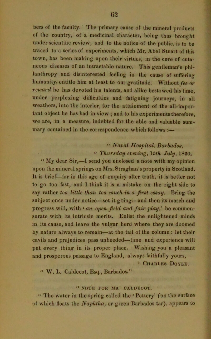 bers of the faculty. The primary cause of the mineral products of the country, of a medicinal character, being thus brought under scientific review, and to the notice of the public, is to be traced to a series of experiments, which Mr. Abel Stuart of this town, has been making upon their virtues, in the cure of cuta- neous diseases of an intractable nature. This gentleman’s phi- lanthropy and disinterested feeling in the cause of suffering humanity, entitle him at least to our gratitude. Without/ee or reward he has devoted his talents, and alike bestowed his time, under perplexing difficulties and fatiguing journeys, in all weathers, into the interior, for the attainment of the all-impor- tant object he has had in view ; and to his experiments therefore, we are, in a measure, indebted for the able and valuable sum- mary contained in the correspondence which follows :— “ Aaval Hospital, Barbados, «* Thursday evening, 15th July, 1830. “ My dear Sir,—I send you enclosed a note with my opinion upon the mineral springs on Mrs. Straghan’s property in Scotland. It is brief—for in this age of enquiry after truth, it is better not to go too fast, and 1 think it is a mistake on the right side to say rather too little than too much in a first essay. Bring the subject once under notice—set it going—and then its march and progress will, with 1 an open Jield and fair play,’ be commen- surate with its intrinsic merits. Enlist the enlightened minds in its cause, and leave the vulgar herd where they are doomed by nature always to remain—at the tail of the column: let their cavils and prejudices pass unheeded—time and experience will put every thing in its proper place. Wishing you a pleasant and prosperous passage to England, always faithfully yours, “ Charles Doyle. “ W. L. Caldecot, Esq., Barbados.” “ NOTE FOR MR CALDECOT. “ The water in the spring called the ‘ Pottery’ (on the surface of which lloats the Naphtha, or green Barbados tar), appears to