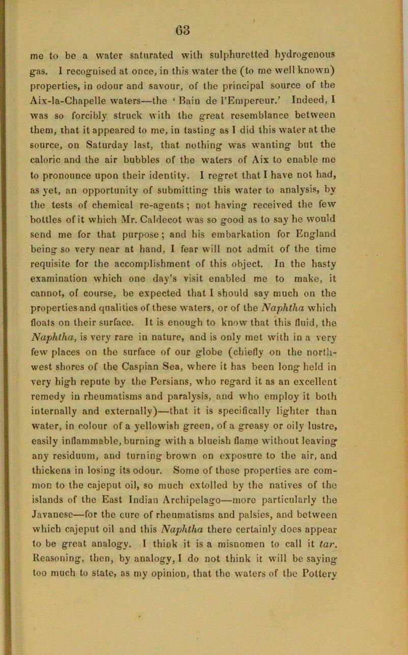 me to be a water saturated with sulphuretted hydrogenous gas. I recognised at once, in this water the (to me well known) properties, in odour and savour, of the principal source of the Aix-Ia-Chapelle waters—the ‘ Bain de l’Empereur.’ Indeed, l was so forcibly struck with the great resemblance between them, that it appeared to me, in tasting as I did this water at the source, on Saturday last, that nothing was wanting but the caloric and the air bubbles of the waters of Aix to enable me to pronounce upon their identity. I regret that I have not had, as yet, an opportunity of submitting this water to analysis, by the tests of chemical re-agents; not having received the few bottles of it which Mr. Caldecot was so good as to say he would send me for that purpose; and his embarkation for England being so very near at hand, I fear will not admit of the time requisite for the accomplishment of this object. In the hasty examination which one day’s visit enabled me to make, it cannot, of course, be expected that I should say much on the properties and qualities of these waters, or of the Naphtha which floats on their surface. It is enough to know that this fluid, the Naphtha, is very rare in nature, and is only met with in a very few places on the surface of our globe (chiefly on the north- west shores of the Caspian Sea, where it has been long held in very high repute by the Persians, who regard it as an excellent remedy in rheumatisms and paralysis, and who employ it both internally and externally)—that it is specifically lighter than water, in colour of a yellowish green, of a greasy or oily lustre, easily inflammable, burning with a blueish flame without leaving any residuum, and turning brown on exposure to the air, and thickens in losing its odour. Some of these properties are com- mon to the cajeput oil, so much extolled by the natives of the islands of the East Indian Archipelago—more particularly the Javanese—for the cure of rheumatisms and palsies, and between which cajeput oil and this Naphtha there certainly does appear to be great analogy. I think it is a misnomen to call it tar. Reasoning, then, by analogy, I do not think it will be saying too much to state, as my opinion, that the waters of the Pottery