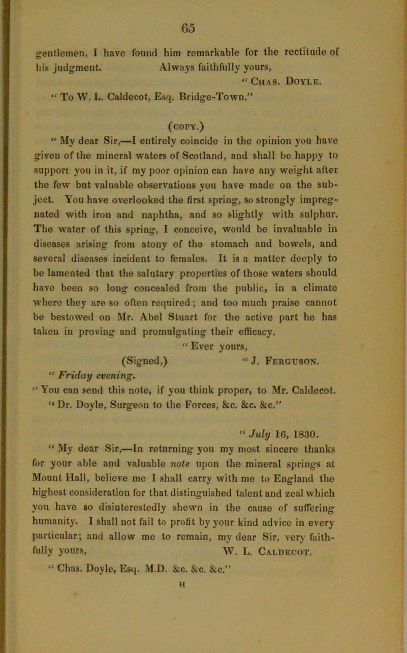 gentlemen, I have found him remarkable for the rectitude of his judgment. Always faithfully yours, “ Chas. Doyle. “ To W. L. Caldecot, Esq. Bridge-Town.” (copy.) “ My dear Sir,—I entirely coincide in the opinion you have given of the mineral waters of Scotland, and shall be happy to support you in it, if my poor opinion can have any weight after the few but valuable observations you have made on the sub- ject. You have overlooked the first spring, so strongly impreg- nated with iron and naphtha, and so slightly with sulphur. The water of this spring, I conceive, would be invaluable in diseases arising from atony of tho stomach and bowels, and several diseases incident to females. It is a matter deeply to be lamented that the salutary properties of those waters should have been so long concealed from the public, in a climate where they are so often required; and too much praise cannot be bestowed on Mr. Abel Stuart for the active part he has taken in proving and promulgating their efficacy. “ Ever yours, (Signed,)  J. Ferguson. “ Friday evening. “ You can send this note, if you think proper, to Mr. Caldecot. “ Dr. Doyle, Surgeon to the Forces, &c. &c. &c.” “ July 1G, 1830. “ My dear Sir,—In returning you my most sincere thanks for your able and valuable note upon the mineral springs at Mount Hall, believe me I shall carry with me to England the highest consideration for that distinguished talent and zeal which you have so disinterestedly shewn in the cause of suffering humanity. I shall not fail to profit by your kind advice in every particular; and allow me to remain, my dear Sir, very faith- fully yours, W. L. Caldecot. “ Chas. Doyle, Esq. M.D. &c. See. &c.” H