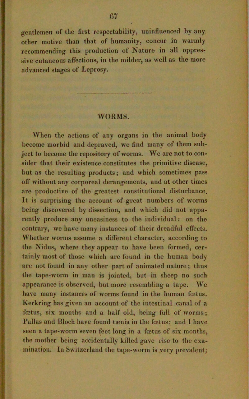 gentlemen of the first respectability, uninfluenced by any other motive than that of humanity, concur in warmly recommending this production of Nature in all oppres- sive cutaneous affections, in the milder, as well as the more advanced stages of Leprosy. WORMS. When the actions of any organs in the animal body become morbid and depraved, we find many of them sub- ject to become the repository of worms. We are not to con- sider that their existence constitutes the primitive disease, but as the resulting products; and which sometimes pass off without any corporeal derangements, and at other times are productive of the greatest constitutional disturbance. It is surprising the account of great numbers of worms being discovered by dissection, and which did not appa- rently produce any uneasiness to the individual: on the contrary, we have many instances of their dreadful effects. Whether worms assume a different character, according to the Nidus, where they appear to have been formed, cer- tainly most of those which arc found in the human body are not found in any other part of animated nature; thus the tape-worm in man is jointed, but in sheep no such appearance is observed, but more resembling a tape. We have many instances of worms found in the human foetus. Kerkring has given an account of tho intestinal canal of a foetus, six months and a half old, being full of worms; Pallas and Bloch have found taenia in the foetus: and I have seen a tape-worm seven feet long in a foetus of six months, the mother being accidentally killed gave rise to the exa- mination. In Switzerland the tape-worm is very prevalent;