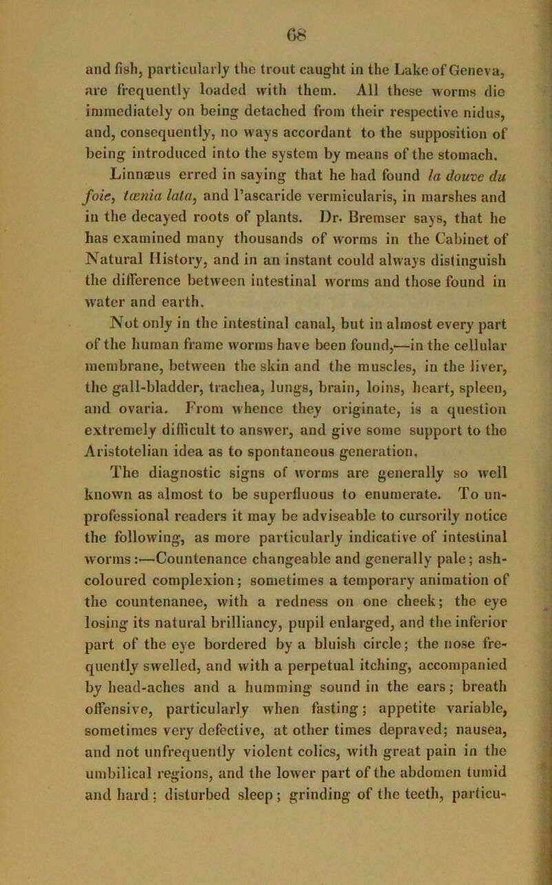 08 and fish, particularly the trout caught in the Lake of Geneva, are frequently loaded with them. All these worms dio immediately on being detached from their respective nidus, and, consequently, no ways accordant to the supposition of being introduced into the system by means of the stomach. Linnams erred in saying that he had found la douve du foie, taenia lata, and l’ascaride vermicularis, in marshes and in the decayed roots of plants. Dr. Bremser says, that he has examined many thousands of worms in the Cabinet of Natural History, and in an instant could always distinguish the difference between intestinal worms and those found in water and earth. Not only in the intestinal canal, but in almost every part of tire human frame worms have been found,—in the cellular membrane, between the skin and the muscles, in the liver, the gall-bladder, trachea, lungs, brain, loins, heart, spleen, and ovaria. From whence they originate, is a question extremely difficult to answer, and give some support to the Aristotelian idea as to spontaneous generation, The diagnostic signs of worms are generally so well known as almost to be superfluous to enumerate. To un- professional readers it may be adviseable to cursorily notice the following, as more particularly indicative of intestinal worms:—Countenance changeable and generally pale; ash- coloured complexion; sometimes a temporary animation of the countenance, with a redness on one cheek; the eye losing its natural brilliancy, pupil enlarged, and the inferior part of the eye bordered by a bluish circle; the nose fre- quently swelled, and with a perpetual itching, accompanied by head-aches and a humming sound in the ears; breath offensive, particularly when fasting; appetite variable, sometimes very defective, at other times depraved; nausea, and not unfrequently violent colics, with great pain in the umbilical regions, and the lower part of the abdomen tumid and hard ; disturbed sleep; grinding of the teeth, partial-