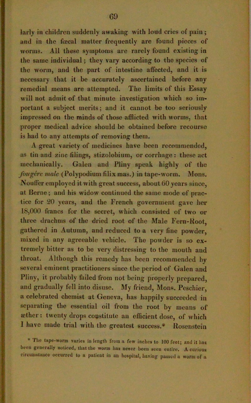 GO lari}' in children suddenly awaking with loud cries of pain ; and in the foecal matter frequently are found pieces of worms. All these symptoms are rarely found existing in the same individual; they vary according to the species of the worm, and the part of intestine affected, and it is necessary that it be accurately ascertained before any remedial means are attempted. The limits of this Essay will not admit of that minute investigation which so im- portant a subject merits; and it cannot be too seriously impressed on the minds of those afflicted with worms, that proper medical advice should be obtained before recourse is had to any attempts of removing them. A great variety of medicines have been recommended, as tin and zinc filings, stizolobium, or corrhage : these act mechanically. Galen and Pliny speak highly of the fougerc male (Polypodium filix mas.) in tape-worm. Mons. NoufFer employed it with great success, about GO years since, at llerne; and his widow' continued the same mode of prac- tice for 20 years, and the French government gave her 18,000 francs for the secret, which consisted of two or three drachms of the dried root of the Male Fern-Koot, gathered in Autumn, and reduced to a very fine powder, mixed in any agreeable vehicle. The powder is so ex- tremely bitter as to be very distressing to the mouth and throat. Although this remedy has been recommended by several eminent practitioners since the period of Galen and Pliny, it probably failed from not being properly prepared, and gradually fell into disuse. My friend, Mons. Peschier, a celebrated chemist at Geneva, has happily succeeded in separating the essential oil from the root by means of ®ther: twenty drops constitute an efficient dose, of which I have made trial with the greatest success.* Rosenstcin * The tape-worm varies in length from a few inches to 100 feet; and it has been generally noticed, that the worm has never been seen entire. A curious circumstance occurred to a patient in an hospital, having passed a worm of a