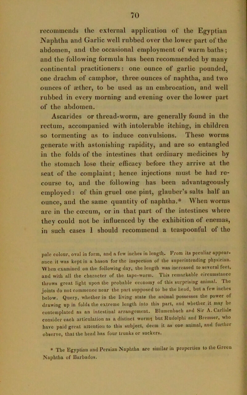 recommends the external application of the Egyptian Naphtha and Garlic well rubbed over the lower part of the abdomen, and the occasional employment of warm baths ; and the following formula has been recommended by many continental practitioners: one ounce of garlic pounded, one drachm of camphor, three ounces of naphtha, and two ounces of mthcr, to be used as an embrocation, and well rubbed in every morning and evening over the lower part of the abdomen. Ascarides or thread-worm, are generally found in the rectum, accompanied with intolerable itching, in children so tormenting as to induce convulsions. These worms generate with astonishing rapidity, and are so entangled in the folds of the intestines that ordinary medicines by the stomach lose their efficacy before they arrive at the seat of the complaint; hence injections must be had re- course to, and the following has been advantageously employed: of thin gruel one pint, glauber’s salts half an ounce, and the same quantity of naphtha.* When worms are in the ccecum, or in that part of the intestines where they could not be influenced by the exhibition of enemas, in such cases 1 should recommend a teaspoonful of the pale colour, oval ill form, and a few inches in length. From its peculiar appear- ance it was kept in a bason for the inspection of the superintending physician. When examined on the following day, the length was increased to several feet, and with all the character of the tape-worm. This remarkable circumstance throws great light upon the probable economy of this surprising animal. The joints do not commence near the part supposed to be the head, but a few inches below. Query, whether in the living state the animal possesses the power of drawing up in folds the extreme length into this part, and whether it may be contemplated as an intestinal arrangement. Blumenbach and Sir A. Carlisle consider each articulation as a distinct worm* butRudolphi and Brcmser, who have paid great attention to this subject, deem it as one animal, and lurtliei observe, that the head has four trunks or suckers. * The Egyptian and Persian Naphtha are similar in properties to the Green Naphtha of Barbados.