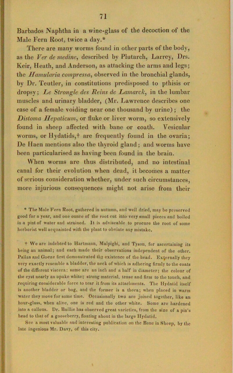 Barbados Naphtha in a wine-glass of the decoction of the Male Fern Root, twice a day.* There are many worms found in other parts of the body, as the Ver de medine, described by Plutarch, Larrey, Drs. Keir, Heath, and Anderson, as attacking the arms and legs; the Hamularia compressa, observed in the bronchial glands, by Dr. Teutler, in constitutions predisposed to pthisis or dropsy; Le Strongle des Reins de Lamarck, in the lumbar muscles and urinary bladder, (Mr. Lawrence describes one case of a female voiding near one thousand by urine) ; the Distoma Hepaticum, or fluke or liver worm, so extensively found in sheep affected with bane or coath. Vesicular worms, or Hydatids,+ are frequently found in the ovaria; De Ilaen mentions also the thyroid gland; and worms have been particularised as having been found in the brain. When worms are thus distributed, and no intestinal canal for their evolution when dead, it becomes a matter of serious consideration whether, under such circumstances, more injurious consequences might not arise from their * The Male Fern Root, gathered in autumn, and well dried, may be preserved good for a year, and one ounce of the root cut into very small pieces and boiled in a pint of water and strained. It is adviseable to procure the root of some hcrborist well acquainted with the plant to obviate any mistake. t We are indebted to Hartmann, Malpighi, and Tyson, for ascertaining its being an animal; and each made their observations independent of the other. Pallas and Goeze first demonstrated th3 existence of the head. Externally they very exactly resemble a bladder, the neck of which is adhering firmly to the coats of the different viscera: some are an inch and a half in diameter; the colour of the cyst nearly an opake white; strong material, tense and firm to the touch, and requiring considerable force to tear it from its attachments. The Hydatid itself is another bladder or bag, and the former is a theca; when placed in warm water they move for some time. Occasionally two are joined together, like an hour-glass, when alive, one is red and the other white. Some are hardened into a callous. Dr. Baillie has observed great varieties, from the size of a pin’s head to that of a gooseberry, floating about in the large Hydatid. See a most valuable and interesting publication on the Bane in Sheep, by the late ingenious Mr. Davy, of this city.