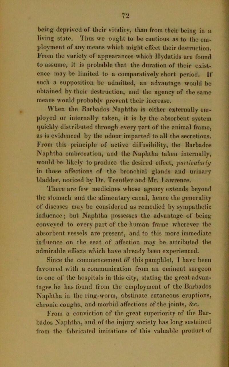 being deprived of their vitality, than from their being in a living state. Thus we ought to be cautious as to the em- ployment of any means which might effect their destruction. From the variety of appearances which Hydatids are found to assume, it is probable that the duration of their exist- ence may be limited to a comparatively short period. If such a supposition be admitted, an advantage would be obtained by their destruction, and the agency of the same means would probably prevent their increase. When the Barbados Naphtha is either externally em- ployed or internally taken, it is by the absorbent system quickly distributed through every part of the animal frame, as is evidenced by the odour imparted to all the secretions. From this principle of active dilfusibility, the Barbados Naphtha embrocation, and the Naphtha taken internally, would be likely to produce the desired effect, particularly in those affections of the bronchial glands and urinary bladder, noticed by Dr. Treutler and Mr. Lawrence. There are few medicines whose agency extends beyond the stomach and the alimentary canal, hence the generality of diseases may be considered as remedied by sympathetic influence; but Naphtha possesses the advantage of being conveyed to every part of the human frame wherever the absorbent vessels are present, and to this more immediate influence on the seat of affection may be attributed the admirable effects which have already been experienced. Since the commencement of this pamphlet, I have been favoured with a communication from an eminent surgeon to one of the hospitals in this city, stating the great advan- tages he has found from the employment of the Barbados Naphtha in the ring-worm, obstinate cutaneous eruptions, chronic coughs, and morbid affections of the joints, &c. From a conviction of the great superiority of the Bar- bados Naphtha, and of the injury society has long sustained from the fabricated imitations of this valuable product of