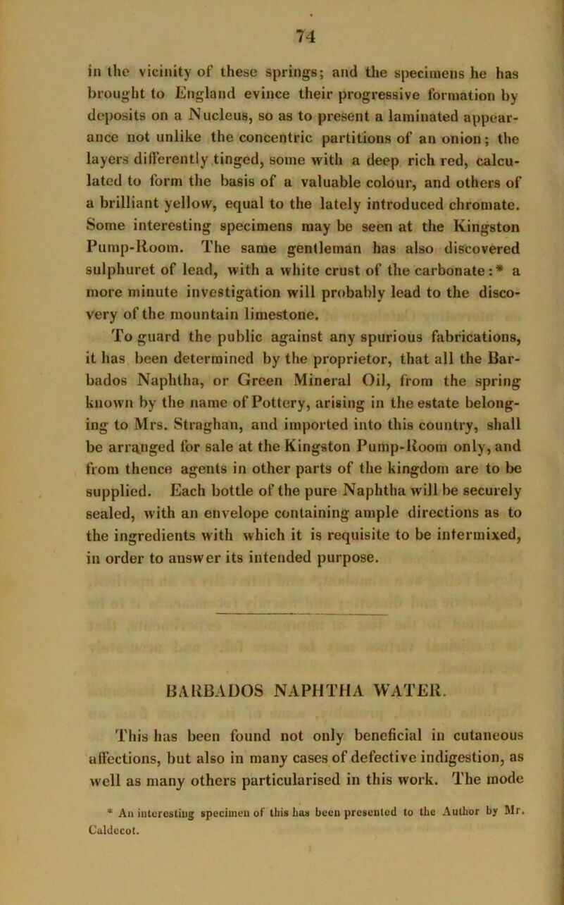 in the vicinity of these springs; and the specimens he has brought to England evince their progressive formation by deposits on a Nucleus, so as to present a laminated appear- ance not unlike the concentric partitions of an onion; the layers differently tinged, some with a deep rich red, calcu- lated to form the basis of a valuable colour, and others of a brilliant yellow, equal to the lately introduced chromate. Some interesting specimens may be seen at the Kingston Pump-Room. The same gentleman has also discovered sulphuret of lead, with a white crust of the carbonate:* a more minute investigation will probably lead to the disco- very of the mountain limestone. To guard the public against any spurious fabrications, it has been determined by the proprietor, that all the Bar- bados Naphtha, or Green Mineral Oil, from the spring known by the name of Pottery, arising in the estate belong- ing to Mrs. Straghan, and imported into this country, shall be arranged for sale at the Kingston Pump-Room only, and from thence agents in other parts of the kingdom are to be supplied. Each bottle of the pure Naphtha will be securely sealed, with an envelope containing ample directions as to the ingredients with which it is requisite to be intermixed, in order to answer its intended purpose. BARBADOS NAPHTHA WATER. This has been found not only beneficial in cutaneous affections, but also in many cases of defective indigestion, as well as many others particularised in this work. The mode * An interesting specimen of this has been presented to the Author by Mr. Caldccot.