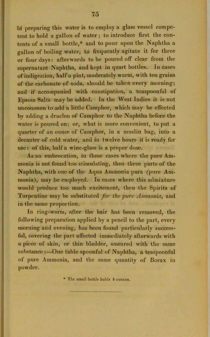 of preparing this water is to employ a glass vessel compe- tent to hold a gallon of water; to introduce first the con- tents of a small bottle,* and to pour upon the Naphtha a gallon of boiling water, to frequently agitate it for three or four days: afterwards to be poured off clear from the supernatant Naphtha, and kept in quart bottles. In cases of indigestion, half a pint, moderately warm, with ten grains of the carbonate of soda, should be taken every morning; and if accompanied with constipation, a teaspoonful of Epsom Salts may be added. In the West Indies it is not uncommon to add a little Camphor, which may be effected by adding a drachm of Camphor to the Naphtha before the water is poured on; or, what is more convenient, to put a quarter of an ounce of Camphor, in a muslin bag, into a decanter of cold water, and in twelve hours it is ready for use: of this, half a wine-glass is a proper dose. As an embrocation, in those cases where the pure Am- monia is not found too stimulating, then three parts of the Naphtha, with one of the Aqua Ammonia pura (pure Am- monia), may be employed. In cases where this admixture would produce too much excitement, then the Spirits of Turpentine may be substituted for the pure Ammonia, and in the same proportion. In ring-worm, after the hair has been removed, the following preparation applied by a pencil to the part, every morning and evening, has been found particularly success- ful, covering the part affected immediately afterwards with a piece of skin, or thin bladder, smeared with the same substance :—One table spoonful of Naphtha, a teaspoonful of pure Ammonia, and the same quantity of Borax in powder. * The small bottle holds 4 ounces.