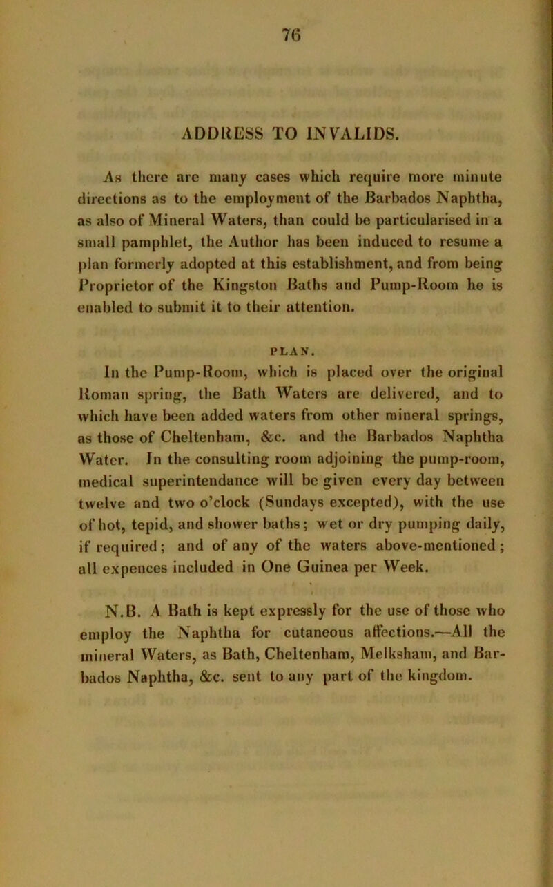 ADDRESS TO INVALIDS. As there are many cases which require more minute directions as to the employment of the Barbados Naphtha, as also of Mineral Waters, than could be particularised in a small pamphlet, the Author has been induced to resume a plan formerly adopted at this establishment, and from being Proprietor of the Kingston Baths and Pump-Room he is enabled to submit it to their attention. PLAN. In the Pump-Room, which is placed over the original Roman spring, the Batli Waters are delivered, and to which have been added waters from other mineral springs, as those of Cheltenham, &c. and the Barbados Naphtha Water. In the consulting room adjoining the pump-room, medical superintendance will be given every day between twelve and two o’clock (Sundays excepted), with the use of hot, tepid, and shower baths; wet or dry pumping daily, if required ; and of any of the waters above-mentioned ; all expences included in One Guinea per Week. i N.B. A Bath is kept expressly for the use of those who employ the Naphtha for cutaneous affections.—All the mineral Waters, as Bath, Cheltenham, Melksham, and Bar- bados Naphtha, &c. sent to any part of the kingdom.