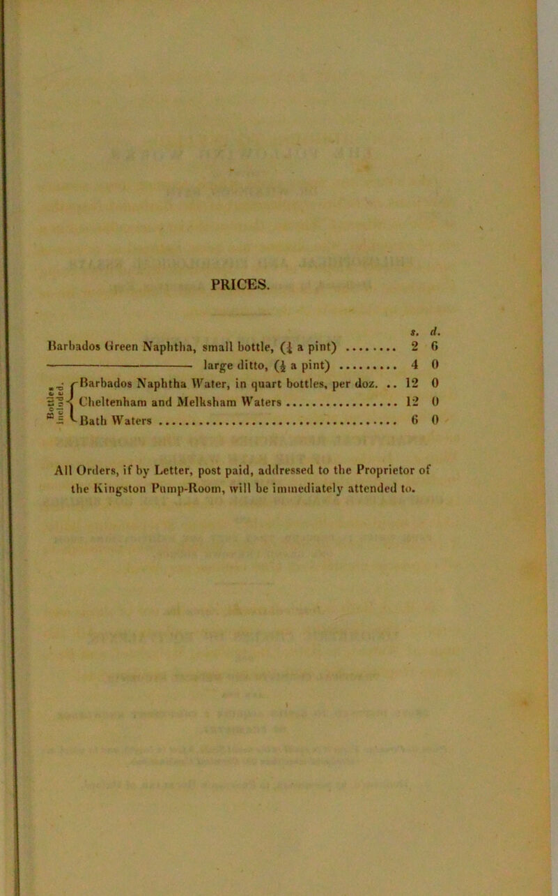 Bottle* included. PRICES. s. d. Barbados Breen Naphtha, small bottle, (1 a pint) 2 0 large ditto, (4 a pint) 4 0 Barbados Naphtha Water, in quart bottles, per doz. .. 1 Cheltenham and Melksham Waters 1 All Orders, if by Letter, post paid, addressed to the Proprietor of the Kingston Pump-Room, will be immediately attended to. lO I'd