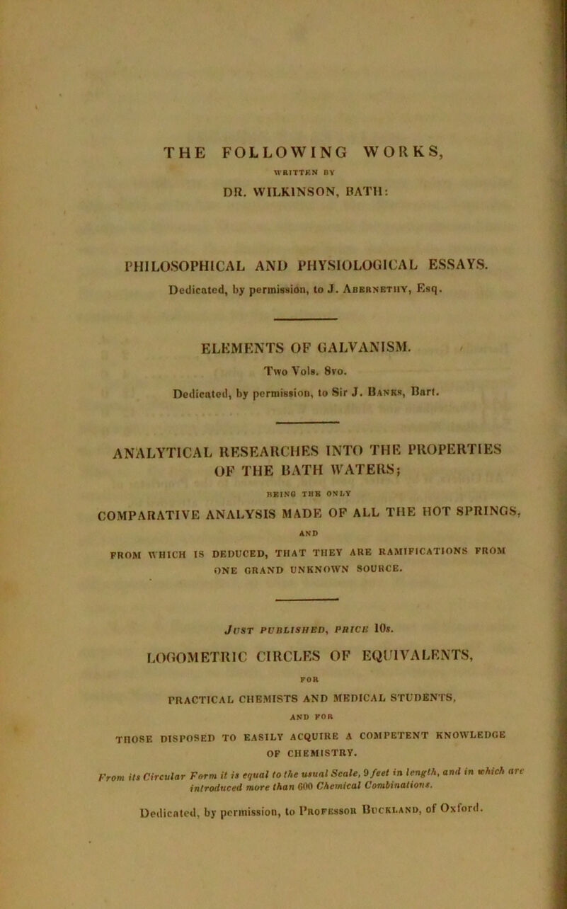 THE FOLLOWING WORKS, WRITTEN BY DR. WILKINSON, BATH: PHILOSOPHICAL AND PHYSIOLOGICAL ESSAYS. Dedicated, by permission, to J. Abernethy, Esq. ELEMENTS OF GALVANISM. Two Vols. 8vo. Dedicated, by permission, to Sir J. Banks, Bart. ANALYTICAL RESEARCHES INTO THE PROPERTIES OF THE BATH WATERS; BBINO THK ONLY COMPARATIVE ANALYSIS MADE OP ALL THE HOT SPRINGS, AND FROM WHICH IS DEDUCED, THAT THEY ARE RAMIFICATIONS FROM ONE GRAND UNKNOWN SOURCE. JrST PUBLISHED, PBICE 10s. LOGOMETRIC CIRCLES OF EQUIVALENTS, FOR PRACTICAL CHEMISTS AND MEDICAL STUDENTS, AND FOft THOSE DISPOSED TO EASILY ACQUIRE A COMPETENT KNOWLEDGE OF CHEMISTRY. From its Circular Form it is equal to the usual Scale, 9 feet in length, and in ichich are introduced more than 600 Chemical Combinations. Dedicated, by permission, to Professor Buckland, of Oxford.