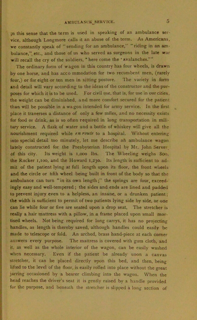 jn this sense that the term is used in speaking of an ambulance ser- vice, although Longmore calls it an abuse of the term. As Americans, we constantly speak of “sending for an ambulance,’ ’ riding in an am- bulance, etc., and those of us who served as surgeons in the late war will recall the cry of the soldiers, “here come the ‘ avalanches.”’ The ordinary form of wagon in this country has four wheels, is drawn by one horse, and has acco mmodation for twro recumbent men, (rarely four,) or for eight or ten men in sitting posture. The variety in form and detail will vary according to the ideas of the constructor and the pur- poses for which it is to be used. For civil use, that is, for use in our cities, the weight can be diminished, and more comfort secured for the patient than will be possible in a wagon intended for army service. In the first place it traverses a distance of only a few miles, and no necessity exists for food or drink, as is so often required in long transportation in mili- tary service. A flask of water and a bottle of whiskey will give all the nourishment required while en route to a hospilal. Without entering into special detail too minutely, let me describe art ambulance wagon lately constructed for the Presbyterian Hospital by Mr. John Server of this city. Its weight is 1,000 lbs. The Wheeling weighs 800, the Rucker 1,100, and the Howard 1,230. Its length is sufficient to ad- mit of the patient lying at full length upon its floor, the front wheels and the circle or fifth wheel being built in front of the body so that the ambulance can turn in its own length; the springs are four, exceed- ingly easy and well-tempered; the sides and ends are lined and padded to prevent injury even to a helpless, an insane, or a drunken patient; the width is sufficient to permit of two patients lying side by side, or one can lie while four or five are seated upon a drop seat. The stretcher is really a hair mattress with a pillow, in a frame placed upon small mor- tised wheels. Not being required for long carrys, it has no projecting handles, as length is thereby saved, although handles could easily be made to telescope or fold. An arched, brass hand-piece at each corner answers every purpose. The mattress is covered with gum cloth, and it, as well as the whole interior of the wagon, can be easily washed when necessary. Even if the patient be already uoon a canvas stretcher, it can be placed directly upon this bed, and then, being lifted to the level of the floor, is easily rolled into place without the great jarring occasioned by a bearer climbing into the wagon. When the head reaches the driver's seat it is gently raised by a handle provided for the purpose, and beneath the stretcher is slipped a long section of