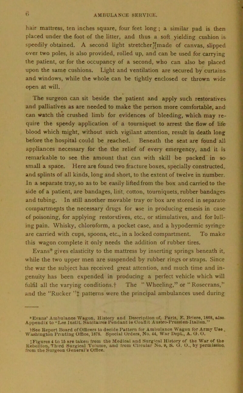 hair mattress, ten inches square, four feet long ; a similar pad is then placed under the foot of the litter, and thus a soft yielding cushion is. speedily obtained. A second light stretcher’[made of canvas, slipped over two poles, is also provided, rolled up, and can be used for carrying the patient, or for the occupancy of a second, who can also be placed upon the same cushions. Light and ventilation are secured by curtains and windows, while the whole can be tightly enclosed or thrown wide open at will. The surgeon can sit beside the patient and apply such restoratives and palliatives as are needed to make the person more comfortable, and can watch the crushed limb for evidences of bleeding, which may re- quire the speedy application of a tourniquet to arrest the flow of life blood which might, without such vigilant attention, result in death long before the hospital could be reached. Beneath the seat are found all appliances necessary for the the relief of every emergency, and it is remarkable to see the amount that can with skill be packed in so small a space. Here are found two fracture boxes, specially constructed, and splints of all kinds, long and short, to the extent of twelve in number. In a separate tray, so as to be easily lifted from the box and carried to the side of a patient, are bandages, lint, cotton, tourniquets, rubber bandages and tubing. In still another movable tray or box are stored in separate compartmepts the necessary drugs for use in producing emesis in case of poisoning, for applying restoratives, etc., or stimulatives, and for lull- ing pain. Whisky, chloroform, a pocket case, and a hypodermic syringe are carried with cups, spoons, etc., in a locked compartment. To make this wagon complete it only needs the addition of rubber tires. Evans* gives elasticity to the mattress by inserting springs beneath it, while the two upper men are suspended by rubber rings or straps. Since the war the subject has received great attention, and much time and in- genuity has been expended in producing a perfect vehicle which will fulfil all the varying conditions.! The “Wheeling,” or “ Rosecrans,’’ and the “Rucker patterns were the principal ambulances used during ♦Evans’ Ambulance Wagon, History ami Description of, Paris, E. Briere, 1888, also Appendix to “Les Instit. Sanitairo* Pendant le Oouflit Ausbro-Prussien-Italion.” fSec Report Board of Officers to decide Pattern for Ambulance Wagon for Army Use , Washington Printing Office, 1878. Special Orders, No. 44, War Dept., A. G. O. tFigures 4 to 16 are taken from the Medical and Surgical History of the War of the Rebellion, Third Surgical Volume, and irom Circular No. V, S. G. O., by permission, from the Surgeon General’s Office.