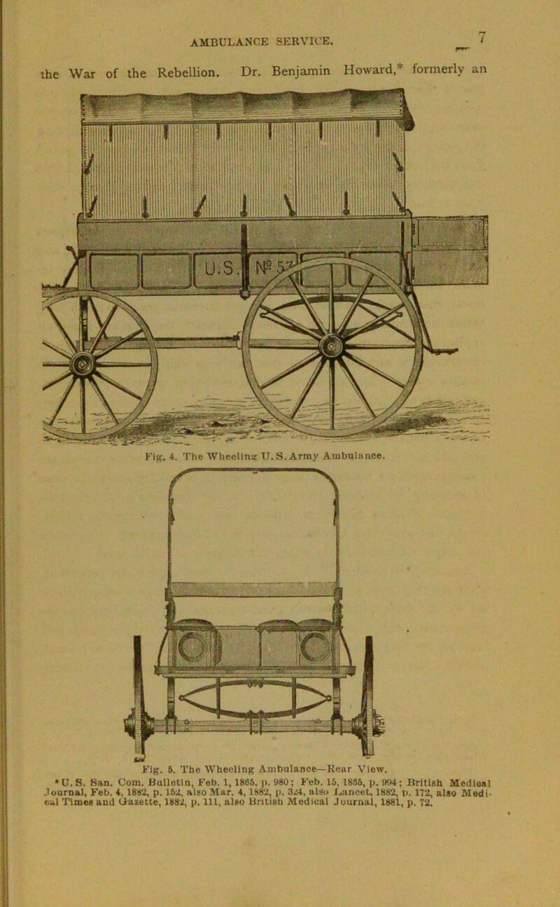 the War of the Rebellion. Dr. Benjamin Howaid,* formerly ^n Fig. 4. The Wheeling U.S. Army Ambulance. Fig. 5. The Wheeling Ambulance—Rear View. *U.S. San. Com. Bulletin, Feb. 1, 1885. p. 980; Feb. 15,1886, p. 094; British Medina l Journal, Feb. 4. 1882, p. 152, also Mar. 4, 1882, p. 324, also J,ancet, 1882, p. 172, also Medi- cal Times and Gazette, 1882, p. ill, also British Medical Journal, 1881, p. 72.