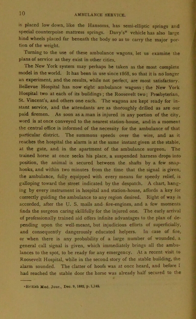 is placed low down, like the Hansoms, has semi-elliptic springs and special counterpoise mattress springs. Davy’s* vehicle has also large hind wheels placed far beneath the body so as to carry the major por- tion of the weight. Turning to the use of these ambulance wagons, let us examine the plans of service as they exist in other cities. The New York system may perhaps be taken as the most complete model in the world. It has been in use since 1868, so that it is no longer an experiment, and the results, while not perfect, are most satisfactory. Bellevue Hospital has now eight ambulance wagons ; the New York Hospital two at each of its buildings; the Roosevelt two; Presbyterian, St. Vincent’s, and others one each. The wagons are kept ready for in- stant service, and the attendants are as thoroughly drilled as are our paid firemen. As soon as a man is injured in any portion of the city, word is at once conveyed to the nearest station-house, and in a moment the central office is informed of the necessity for the ambulance of that particular district. The summons speeds over the wire, and as it reaches the hospital the alarm is at the same instant given at the stable, at the gate, and in the apartment of the ambulance surgeon. The trained horse at once seeks his place, a suspended harness drops into position, the animal is secured between the shafts by a few snap- hooks, and within two minutes from the time that the signal is given, the ambulance, fully equipped with every means for speedy relief, is galloping toward the street indicated by the despatch. A chart, hang- ing by every instrument in hospital and station-house, affords a key for correctly guiding the ambulance to any region desired. Right of way is accorded, after the U. S. mails and fire-engines, and a few moments finds the surgeon caring skillfully for the injured one. The early arrival of professionally trained aid offers infinite advantages to the plan of de- pending upon the well-meant, but injudicious efforts of superficially, and consequently dangerously educated helpers. In case of fire, or when there is any probability of a large number of wounded, a general call signal is given, which immediately brings all the ambu- lances to the spot, to be ready for any emergency. At a recent visit to Roosevelt Hospital, while in the second story of the stable building, the alarm sounded. The clatter of hoofs was at once heard, and before I had reached the stable door the horse was already half secured to the ‘British Med. Jour., Dec. 0,1882, p. 1,142.