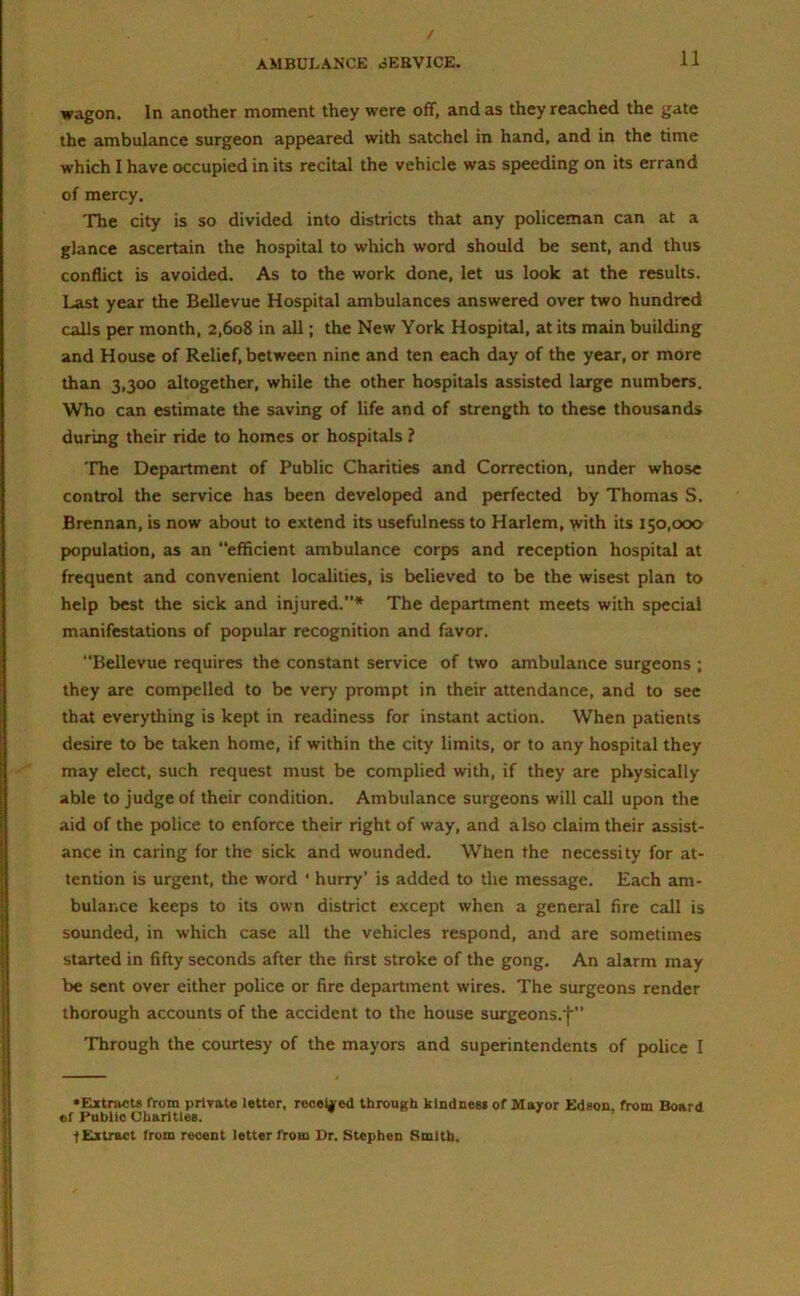 wagon. In another moment they were off, and as they reached the gate the ambulance surgeon appeared with satchel in hand, and in the time which I have occupied in its recital the vehicle was speeding on its errand of mercy. The city is so divided into districts that any policeman can at a glance ascertain the hospital to which word should be sent, and thus conflict is avoided. As to the work done, let us look at the results. Last year the Bellevue Hospital ambulances answered over two hundred calls per month, 2,608 in all; the New York Hospital, at its main building and House of Relief, between nine and ten each day of the year, or more than 3,300 altogether, while the other hospitals assisted large numbers. Who can estimate the saving of life and of strength to these thousands during their ride to homes or hospitals ? The Department of Public Charities and Correction, under whose control the service has been developed and perfected by Thomas S. Brennan, is now about to extend its usefulness to Harlem, with its 150,000 population, as an efficient ambulance corps and reception hospital at frequent and convenient localities, is believed to be the wisest plan to help best the sick and injured.* The department meets with special manifestations of popular recognition and favor. “Bellevue requires the constant service of two ambulance surgeons ; they are compelled to be very prompt in their attendance, and to see that everything is kept in readiness for instant action. When patients desire to be taken home, if within the city limits, or to any hospital they may elect, such request must be complied with, if they are physically able to judge of their condition. Ambulance surgeons will call upon the aid of the police to enforce their right of way, and also claim their assist- ance in caring for the sick and wounded. When the necessity for at- tention is urgent, the word • hurry' is added to the message. Each am- bulance keeps to its own district except when a general fire call is sounded, in which case all the vehicles respond, and are sometimes started in fifty seconds after the first stroke of the gong. An alarm may be sent over either police or fire department wires. The surgeons render thorough accounts of the accident to the house surgeons.'j'” Through the courtesy of the mayors and superintendents of police I •Extracts from private letter, received through kindness of Mayor Edeon. from Board ef Public Charities. ’ ■f Extract from recent letter from Dr. Stephen Smith.