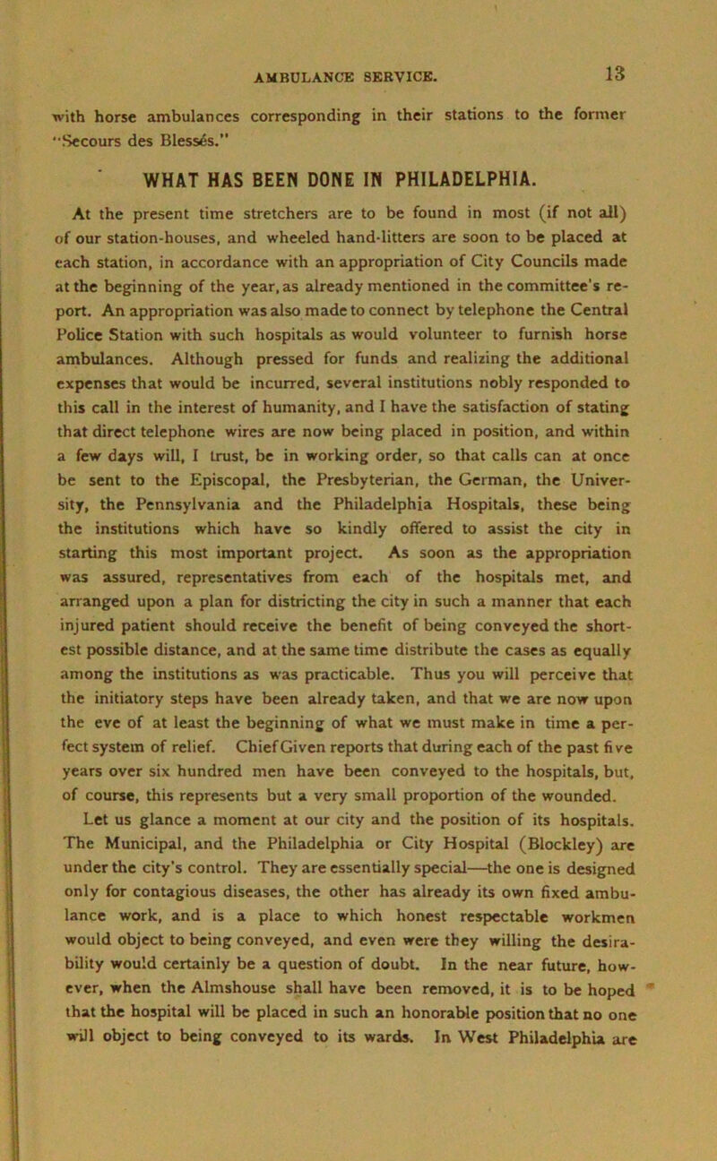 with horse ambulances corresponding in their stations to the former • Secours des Blesses. WHAT HAS BEEN DONE IN PHILADELPHIA. At the present time stretchers are to be found in most (if not all) of our station-houses, and wheeled hand-litters are soon to be placed at each station, in accordance with an appropriation of City Councils made at the beginning of the year, as already mentioned in the committee's re- port. An appropriation was also made to connect by telephone the Central Police Station with such hospitals as would volunteer to furnish horse ambulances. Although pressed for funds and realizing the additional expenses that would be incurred, several institutions nobly responded to this call in the interest of humanity, and I have the satisfaction of stating that direct telephone wires are now being placed in position, and within a few days will, I trust, be in working order, so that calls can at once be sent to the Episcopal, the Presbyterian, the German, the Univer- sity, the Pennsylvania and the Philadelphia Hospitals, these being the institutions which have so kindly offered to assist the city in starting this most important project. As soon as the appropriation was assured, representatives from each of the hospitals met, and arranged upon a plan for districting the city in such a manner that each injured patient should receive the benefit of being conveyed the short- est possible distance, and at the same time distribute the cases as equally among the institutions as was practicable. Thus you will perceive that the initiatory steps have been already taken, and that we are now upon the eve of at least the beginning of what we must make in time a per- fect system of relief. Chief Given reports that during each of the past fi ve years over six hundred men have been conveyed to the hospitals, but, of course, this represents but a very small proportion of the wounded. Let us glance a moment at our city and the position of its hospitals. The Municipal, and the Philadelphia or City Hospital (Blockley) are under the city’s control. They are essentially special—the one is designed only for contagious diseases, the other has already its own fixed ambu- lance work, and is a place to which honest respectable workmen would object to being conveyed, and even were they willing the desira- bility would certainly be a question of doubt. In the near future, how- ever, when the Almshouse shall have been removed, it is to be hoped that the hospital will be placed in such an honorable position that no one will object to being conveyed to its wards. In West Philadelphia are