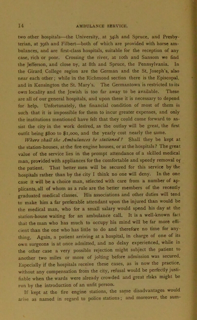 two other hospitals—the University, at 34th and Spruce, and Presby- terian, at 39th and Filbert—both of which are provided with horse am- bulances, and are first-class hospitals, suitable for the reception of any case, rich or poor. Crossing the river, at 10th and Sansom we find the Jefferson, and close Dy, at 8th and Spruce, the Pennsylvania. In the Girard College region are the German and the St. Joseph’s, also near each other; while in the Richmond section there is the Episcopal, and in Kensington the St. Mary’s. The Germantown is restricted to its own locality and the Jewish is too far away to be available. These are all of our general hospitals, and upon these it is necessary to depend for help. Unfortunately, the financial condition of most of them is such that it is impossible for them to incur greater expenses, and only the institutions mentioned have felt that they could come forward to as- sist the city in the work desired, as the outlay will be great, the first outfit being $800 to $1,000, and the yearly cost nearly the same. Where shall the Ambulances be stationed? Shall they be kept at the station-houses, at the fire engine houses, or at the hospitals ? The great value of the service lies in the prompt attendance of a skilled medical man, provided with appliances for the comfortable and speedy removal of the patient. That better men will be secured for this service by the hospitals rather than by the city I think no one will deny. In the one case it will be a choice man, selected with care from a number of ap- plicants, all of whom as a rule are the better members of the recently graduated medical classes. His associations and other duties will tend to make him a far preferable attendant upon the injured than would be the medical man, who for a small salary would spend his day at the station-house waiting for an ambulance call. It is a well-known fact that the man who has much to occupy his mind will be far more effi- cient than the one who has little to do and therefore no time for any- thing. Again, a patient arriving at a hospital, in charge of one of its own surgeons is at once admitted, and no delay experienced, while in the other case a very possible rejection might subject the patient to another two miles or more of jolting before admission was secured. Especially if the hospitals receive these cases, as is now the practice, without any compensation from the city, refusal would be perfectly justi- fiable when the wards were already crowded and great risks might be run by the introduction of an unfit person. If kept at the fire engine stations, the same disadvantages would arise as named in regard to police stations; and moreover, the sum-