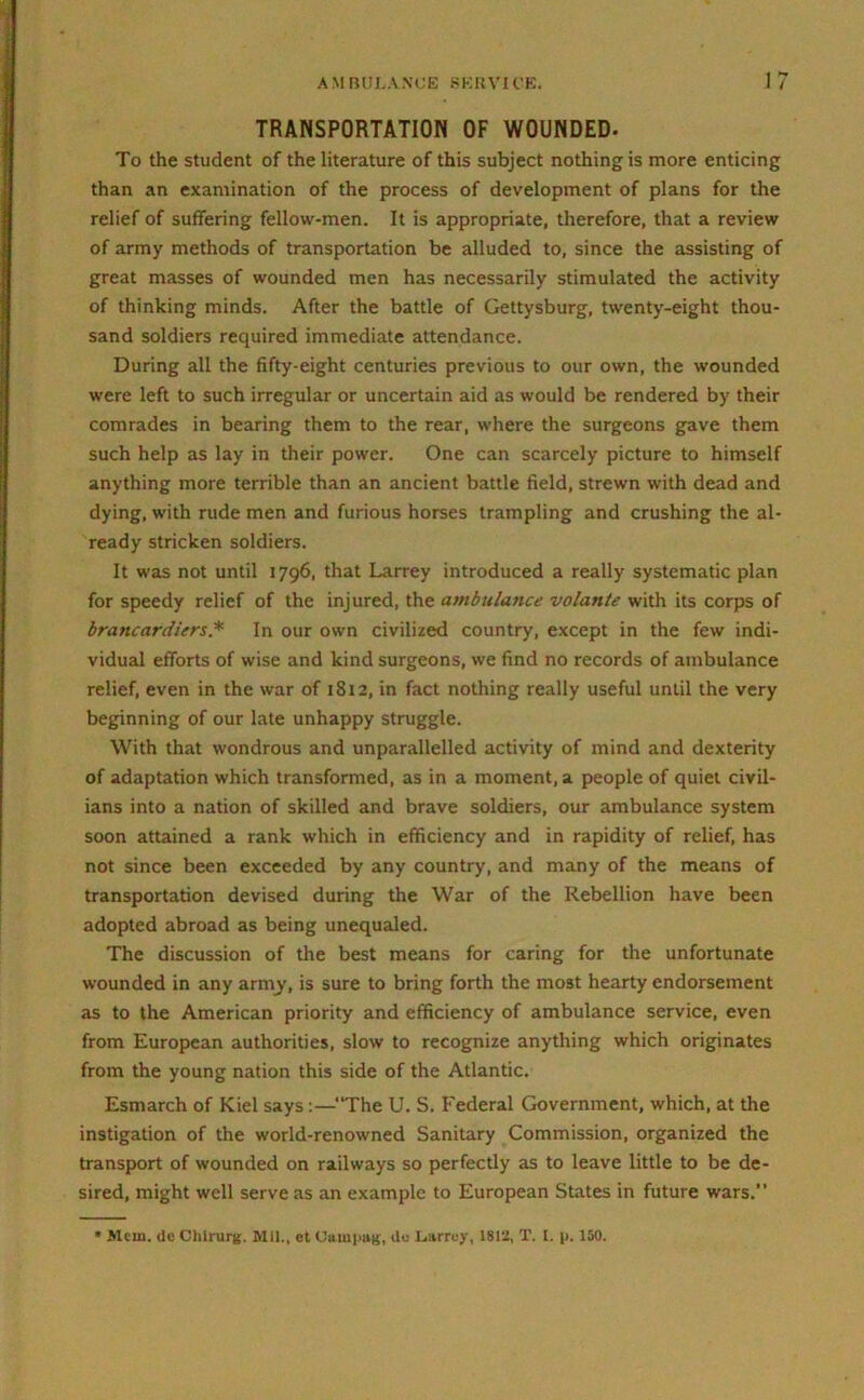 TRANSPORTATION OF WOUNDED- To the student of the literature of this subject nothing is more enticing than an examination of the process of development of plans for the relief of suffering fellow-men. It is appropriate, therefore, that a review of army methods of transportation be alluded to, since the assisting of great masses of wounded men has necessarily stimulated the activity of thinking minds. After the battle of Gettysburg, twenty-eight thou- sand soldiers required immediate attendance. During all the fifty-eight centuries previous to our own, the wounded were left to such irregular or uncertain aid as would be rendered by their comrades in bearing them to the rear, where the surgeons gave them such help as lay in their power. One can scarcely picture to himself anything more terrible than an ancient battle field, strewn with dead and dying, with rude men and furious horses trampling and crushing the al- ready stricken soldiers. It was not until 1796, that Larrey introduced a really systematic plan for speedy relief of the injured, the ambulance volante with its corps of braticardiers* In our own civilized country, except in the few indi- vidual efforts of wise and kind surgeons, we find no records of ambulance relief, even in the war of 1812, in fact nothing really useful until the very beginning of our late unhappy struggle. With that wondrous and unparallelled activity of mind and dexterity of adaptation which transformed, as in a moment, a people of quiet civil- ians into a nation of skilled and brave soldiers, our ambulance system soon attained a rank which in efficiency and in rapidity of relief, has not since been exceeded by any country, and many of the means of transportation devised during the War of the Rebellion have been adopted abroad as being unequaled. The discussion of the best means for caring for tire unfortunate wounded in any arnry, is sure to bring forth the most hearty endorsement as to the American priority and efficiency of ambulance service, even from European authorities, slow to recognize anything which originates from the young nation this side of the Atlantic. Esmarch of Kiel says:—“The U. S. Federal Government, which, at the instigation of the world-renowned Sanitary Commission, organized the transport of wounded on railways so perfectly as to leave little to be de- sired, might well serve as an example to European States in future wars.”