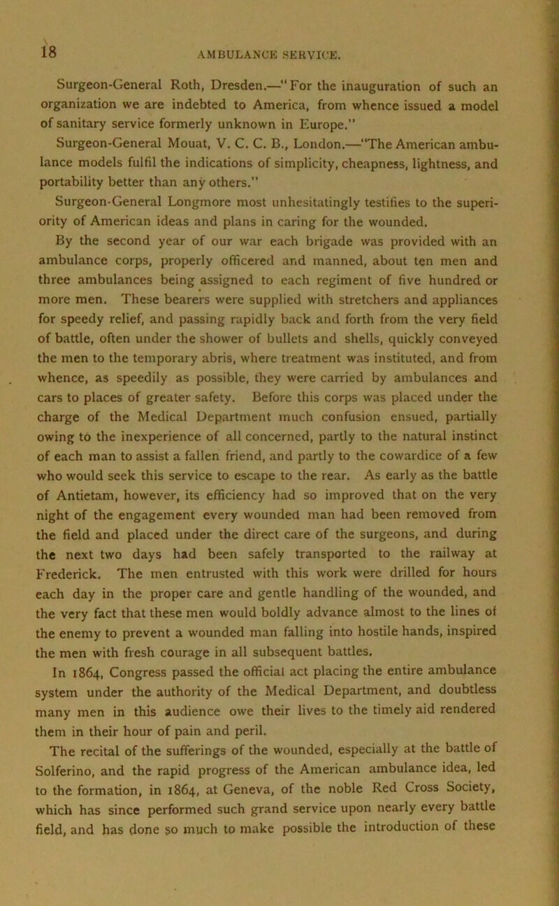 Surgeon-General Roth, Dresden.—For the inauguration of such an organization we are indebted to America, from whence issued a model of sanitary service formerly unknown in Europe.” Surgeon-General Mouat, V. C. C. B., London.—“The American ambu- lance models fulfil the indications of simplicity, cheapness, lightness, and portability better than any others.” Surgeon-General Longmore most unhesitatingly testifies to the superi- ority of American ideas and plans in caring for the wounded. By the second year of our war each brigade was provided with an ambulance corps, properly officered and manned, about ten men and three ambulances being assigned to each regiment of five hundred or more men. These bearers were supplied with stretchers and appliances for speedy relief, and passing rapidly back and forth from the very field of battle, often under the shower of bullets and shells, quickly conveyed the men to the temporary abris, where treatment was instituted, and from whence, as speedily as possible, they were carried by ambulances and cars to places of greater safety. Before this corps was placed under the charge of the Medical Department much confusion ensued, partially owing to the inexperience of all concerned, partly to the natural instinct of each man to assist a fallen friend, and partly to the cowardice of a few who would seek this service to escape to the rear. As early as the battle of Antietam, however, its efficiency had so improved that on the very night of the engagement every wounded man had been removed from the field and placed under the direct care of the surgeons, and during the next two days had been safely transported to the railway at Frederick. The men entrusted with this work were drilled for hours each day in the proper care and gentle handling of the wounded, and the very fact that these men would boldly advance almost to the lines of the enemy to prevent a wounded man falling into hostile hands, inspired the men with fresh courage in all subsequent battles. In 1864, Congress passed the official act placing the entire ambulance system under the authority of the Medical Department, and doubtless many men in this audience owe their lives to the timely aid rendered them in their hour of pain and peril. The recital of the sufferings of the wounded, especially at the battle of Solferino, and the rapid progress of the American ambulance idea, led to the formation, in 1864, at Geneva, of the noble Red Cross Society, which has since performed such grand service upon nearly every battle field, and has done 50 much to make possible the introduction of these