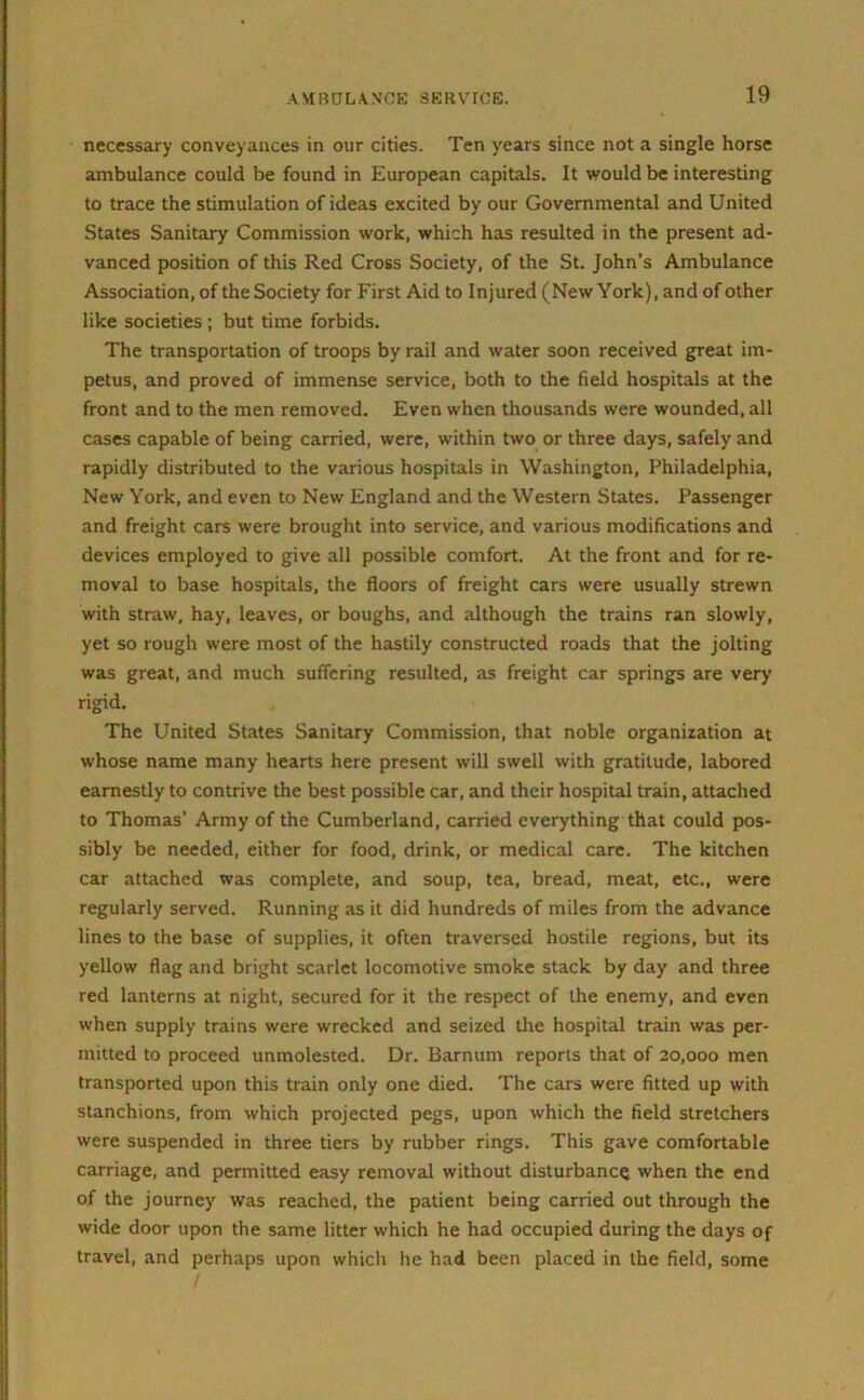 necessary conveyances in our cities. Ten years since not a single horse ambulance could be found in European capitals. It would be interesting to trace the stimulation of ideas excited by our Governmental and United States Sanitary Commission work, which has resulted in the present ad- vanced position of this Red Cross Society, of the St. John’s Ambulance Association, of the Society for First Aid to Injured (New York), and of other like societies ; but time forbids. The transportation of troops by rail and water soon received great im- petus, and proved of immense service, both to the field hospitals at the front and to the men removed. Even when thousands were wounded, all cases capable of being carried, were, within two or three days, safely and rapidly distributed to the various hospitals in Washington, Philadelphia, New York, and even to New England and the Western States. Passenger and freight cars were brought into service, and various modifications and devices employed to give all possible comfort. At the front and for re- moval to base hospitals, the floors of freight cars were usually strewn with straw, hay, leaves, or boughs, and although the trains ran slowly, yet so rough were most of the hastily constructed roads that the jolting was great, and much suffering resulted, as freight car springs are very rigid. The United States Sanitary Commission, that noble organization at whose name many hearts here present will swell with gratitude, labored earnestly to contrive the best possible car, and their hospital train, attached to Thomas’ Army of the Cumberland, carried everything that could pos- sibly be needed, either for food, drink, or medical care. The kitchen car attached was complete, and soup, tea, bread, meat, etc., were regularly served. Running as it did hundreds of miles from the advance lines to the base of supplies, it often traversed hostile regions, but its yellow flag and bright scarlet locomotive smoke stack by day and three red lanterns at night, secured for it the respect of the enemy, and even when supply trains were wrecked and seized the hospital train was per- mitted to proceed unmolested. Dr. Barnum reports that of 20,000 men transported upon this train only one died. The cars were fitted up with stanchions, from which projected pegs, upon which the field stretchers were suspended in three tiers by rubber rings. This gave comfortable carriage, and permitted easy removal without disturbance when the end of the journey was reached, the patient being carried out through the wide door upon the same litter which he had occupied during the days of travel, and perhaps upon which he had been placed in the field, some