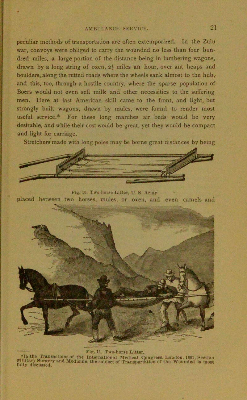 peculiar methods of transportation are often extemporized. In the Zulu war, convoys were obliged to carry the wounded no less than four hun- dred miles, a large portion of the distance being in lumbering wagons, drawn by a long string of oxen, 2\ miles an hour, over ant heaps and boulders, along the rutted roads where the wheels sank almost to the hub, and this, too, through a hostile country, where the sparse population of Boers would not even sell milk and other necessities to the suffering men. Here at last American skill came to the front, and light, but strongly built wagons, drawn by mules, were found to render most useful service.* For these long marches air beds would be very desirable, and while their cost would be great, yet they would be compact and light for carriage. Stretchers made with long poles may be borne great distances by being Jr'ijC. 10. Two-horae Litter, U. S. Army. placed between two horses, mules, or oxen, and even camels and Flu. 11. Two-horse Litter. *Iu the Transactions of the International Medical (lonjrross. London. 1881. Section Military Nnrifery and Medicine, the subject of Transnertatlon of the Wounded is most fully discussed.