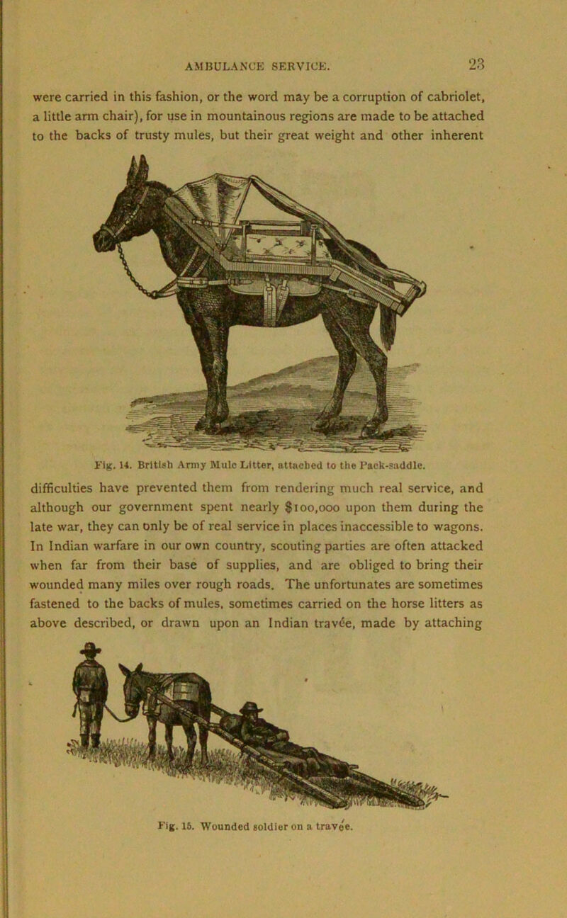 Fig. 15. Wounded soldier on a travel. Fig. 14. British Army Mule Litter, attached to the Pack-saddle. difficulties have prevented them from rendering much real service, and although our government spent nearly $100,000 upon them during the late war, they can only be of real service in places inaccessible to wagons. In Indian warfare in our own country, scouting parties are often attacked when far from their base of supplies, and are obliged to bring their wounded many miles over rough roads. The unfortunates are sometimes fastened to the backs of mules, sometimes carried on the horse litters as above described, or drawn upon an Indian travee, made by attaching were carried in this fashion, or the word may be a corruption of cabriolet, a little arm chair), for use in mountainous regions are made to be attached to the backs of trusty mules, but their great weight and other inherent