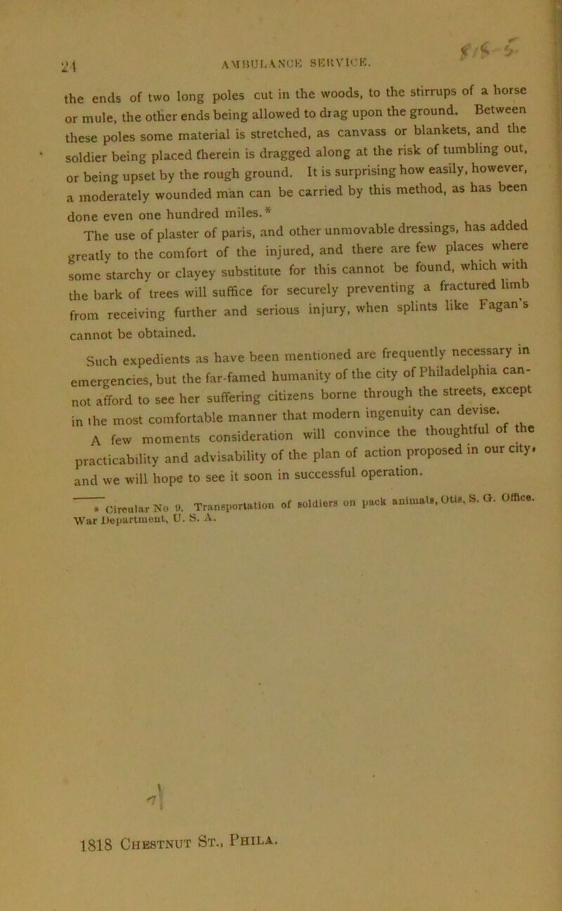 a 4 the ends of two long poles cut in the woods, to the stirrups of a horse or mule, the other ends being allowed to drag upon the ground. Between these poles some material is stretched, as canvass or blankets, and the soldier being placed (herein is dragged along at the risk of tumbling out. or being upset by the rough ground. It is surprising how easily, however, a moderately wounded man can be carried by this method, as has been done even one hundred miles.* The use of plaster of paris, and other unmovable dressings, has added greatly to the comfort of the injured, and there are few places where some starchy or clayey substitute for this cannot be found, which with the bark of trees will suffice for securely preventing a fractured limb from receiving further and serious injury, when splints like Fagan’s cannot be obtained. Such expedients as have been mentioned are frequently necessary in emergencies, but the far-famed humanity of the city of Philadelphia can- not afford to see her suffering citizens borne through the streets, except in »he most comfortable manner that modern ingenuity can devise. A few moments consideration will convince the thoughtful of the practicability and advisability of the plan of action proposed in our city, and we will hope to see it soon in successful operation. Circular No b. Transportation of soldiers on puck animals, Otis, S. G. Office. War Department, U. S. A. I *1 1818 Chestnut St., Phila.