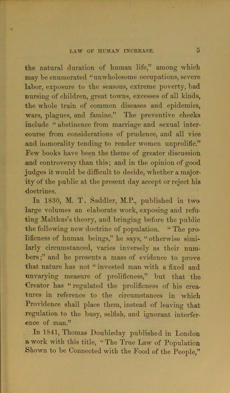 the natural duration of human life,” among which may be enumerated “unwholesome occupations, severe labor, exposure to the seasons, extreme poverty, bad nursing of children, great toAvns, excesses of all kinds, the whole train of common diseases and epidemics, wars, plagues, and famine.” The preventive checks include “ abstinence from marriage and sexual inter- course from considerations of prudence, and all vice and immorality tending to render women unprolific.” Few books have been the theme of greater discussion and controversy than this; and in the opinion of good judges it would be difficult to decide, whether a major- ity of the public at the present day accept or reject his doctrines. In 1830, M. T. Saddler, M.P., published in two large volumes an elaborate work, exposing and refu- ting Malthus’s theory, and bringing before the public the following new doctrine of population. “ The pro- lificness of human beings,” he says, “ otherwise simi- larly circumstanced, varies inversely as their num- bers ;” and he presents a mass of evidence to prove that nature has not “ invested man with a fixed and unvarying measure of prolificness,” but that the Creator has “ regulated the prolificness of his crea- tures in reference to the circumstances in which Providence shall place them, instead of leaving that regulation to the busy, selfish, and ignorant interfer- ence of man.” In 1841, Thomas Doubleday published in London a work with this title, “ The True Law of Population Shown to be Connected with the Pood of the People,”