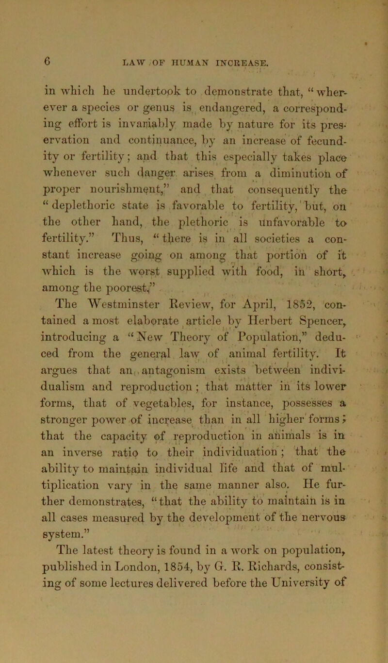 in which he undertook to demonstrate that, “wher- ever a species or genus is,^ endangered, a correspond- ing effort is invariably made by nature for its pres- ervation and continuance, by an increase of fecund- ity or fertility; and that this especially takes place whenever such danger arises from a diminution of proper nourishnmnt,” and, that consequently the “ deplethoric state is favorable to fertility,' but, on the other hand, the plethoric is Unfavorable to fertility.” Thus, “ there is in all societies a con- stant increase going on among that portion of it which is the worst supplied with food, in short,, among the poorest” The Westminster Review, for April, 1852, 'con- tained a most elaborate ^article by Herbert Spencer, introducing a “New Theory of Population,” dedu- ced from the general law of animal fertility. It argues that an,,antagonism exists between indivi- dualism and reproduction ; that matter in its lower forms, that of vegetables, for instance, possesses a stronger power of inci;ease. than in all higher'forms > that the capacity of reproduction in animals is in an inverse ratio to their individuation; that the ability to maintain individual life and that of mul- tiplication vary in the same manner also. He fur- ther demonstrates, “that the ability to maintain is in all cases measured by the development of the nervous system.” ' ’ * The latest theory is found in a work on population, published in London, 1854, by G. R. Richards, consist- ing of some lectures delivered before the University of