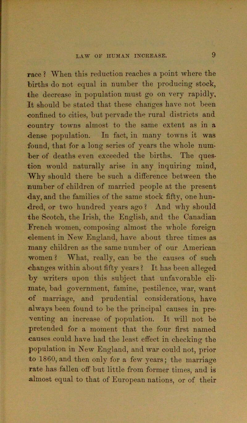race ? When this reduction reaches a point where the births do not equal in number the producing stock, the decrease in population must go on very rapidly. It should be stated that these changes have not been confined to cities, but pervade the rural districts and country towns almost to the same extent as in a dense population. In fact, in many towns it was found, that for a long series of years the whole num- ber of deaths even exceeded the births. The ques- tion would naturally arise in any inquiring mind, Why should there be such a difierence between the number of children of married people at the present day, and the families of the same stock fifty, one hun- dred, or two hundred years ago? And why should the Scotch, the Irish, the English, and the Canadian French women, composing almost the whole foreign clement in New England, have about three times as many children as the same number of our American women ? What, really, can be the causes of such changes within about fifty years ? It has been alleged by writers upon this subject that unfavorable cli- mate, bad government, famine, pestilence, war, want of marriage, and prudential considerations, have always been found to be the principal causes in pre- venting an increase of population. It will not be pretended for a moment that the four first named causes could have had the least effect in checking the population in New England, and war could not, prior to 1860, and then only for a few years; the marriage rate has fallen off but little from former times, aud is almost equal to that of European nations, or of their