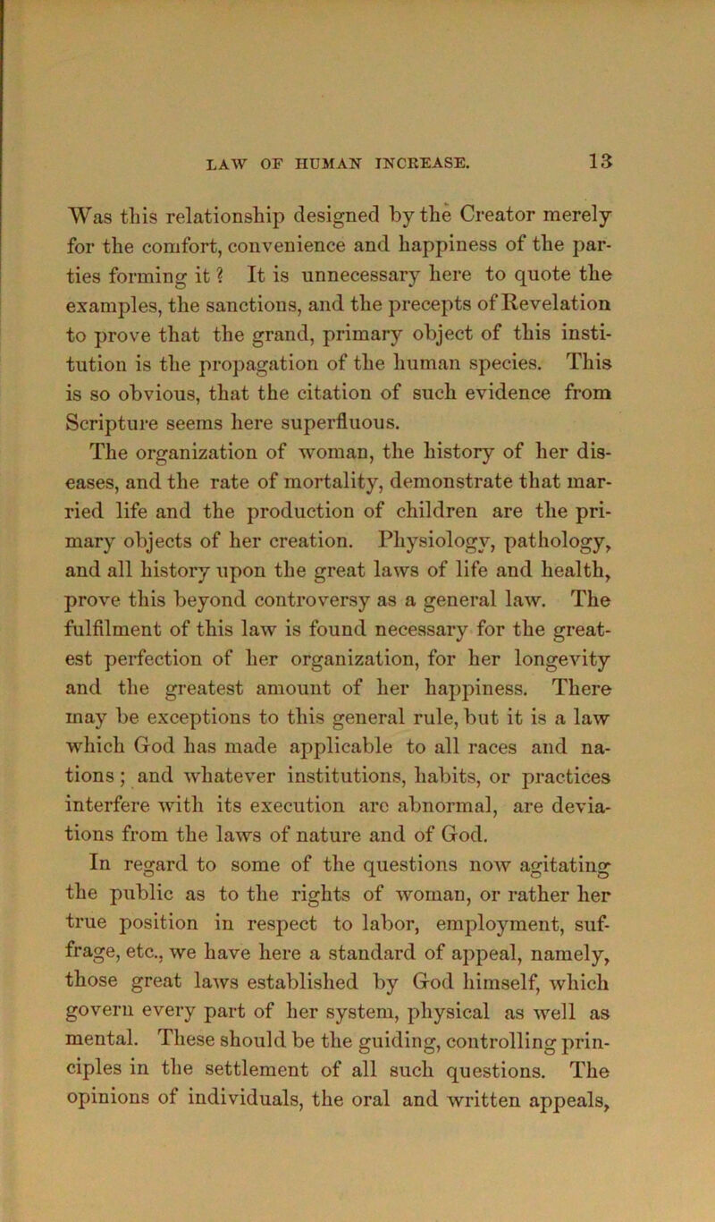 Was tills relationship designed by the Creator merely for the comfort, convenience and happiness of the par- ties forming it ? It is unnecessary here to quote the examples, the sanctions, and the precepts of Revelation to prove that the grand, primary object of this insti- tution is the propagation of the human species. This is so obvious, that the citation of such evidence from Scripture seems here superfluous. The organization of w^oman, the history of her dis- eases, and the rate of mortality, demonstrate that mar- ried life and the production of children are the pri- mary objects of her creation. Physiology, pathology, and all history upon the great laws of life and health, prove this beyond controversy as a general law. The fulfilment of this law is found necessary for the great- est perfection of her organization, for her longevity and the greatest amount of her happiness. There may be exceptions to this general rule, but it is a law which God has made applicable to all races and na- tions ; and whatever institutions, habits, or practices interfere with its execution arc abnormal, are devia- tions from the laws of nature and of God. In regard to some of the questions noAv agitating the public as to the rights of woman, or rather her true position in respect to labor, employment, suf- frage, etc., we have here a standard of appeal, namely, those great laws established by God himself, which govern every part of her system, physical as well as mental. These should be the guiding, controlling prin- ciples in the settlement of all such questions. The opinions of individuals, the oral and written appeals.