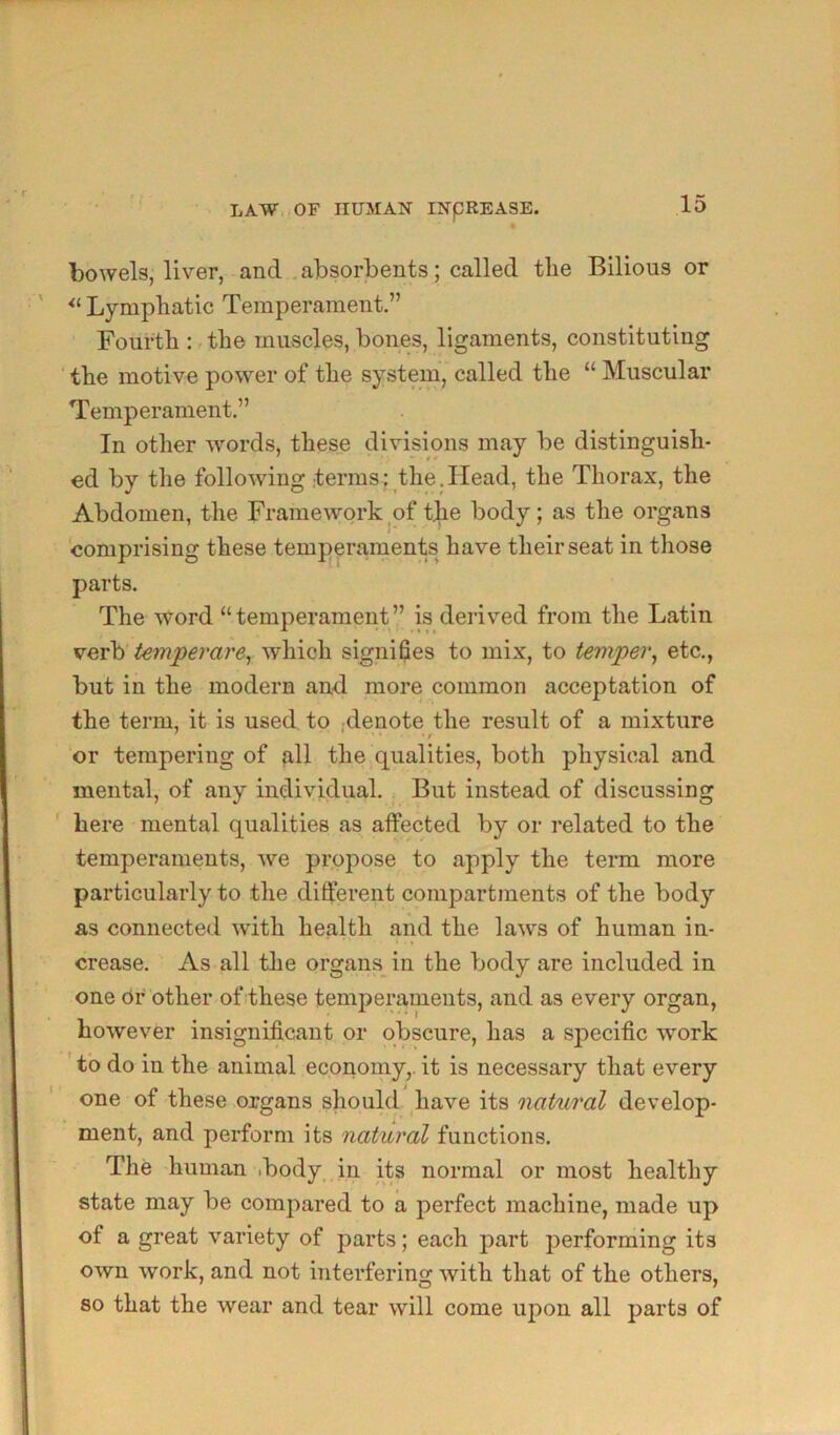 bowels, liver, and .absorbents; called tlie Bilious or Lymphatic Temperament.” Fourth :, the muscles, bones, ligaments, constituting the motive power of the system, called the “ Muscular Temperament.” In other words, these divisions may be distinguish- ed by the following terms: the.Head, the Thorax, the Abdomen, the Framework^of t^e body; as the organs comprising these temperaments have their seat in those parts. The word “temperament” is derived from the Latin vevh' t€7nperare^ which signifies to mix, to temper^ etc., but in the modern and more common acceptation of the term, it is used to .denote the result of a mixture or tempering of (ill the qualities, both physical and mental, of any individual. But instead of discussing here mental qualities as affected by or related to the temperaments, we propose to apply the term more particularly to the different compartments of the body as connected with health and the laws of human in- crease. As all tlie organs in the body are included in one or other of these temperaments, and as every organ, however insignificant or obscure, has a specific work ’ to do in the animal economy,, it is necessary that every one of these organs should have its natural develop- ment, and perform its natural functions. The human ibody in its normal or most healthy state may be compared to a perfect machine, made up of a great variety of parts; each part performing its own work, and not interfering with that of the others, so that the wear and tear will come upon all parts of