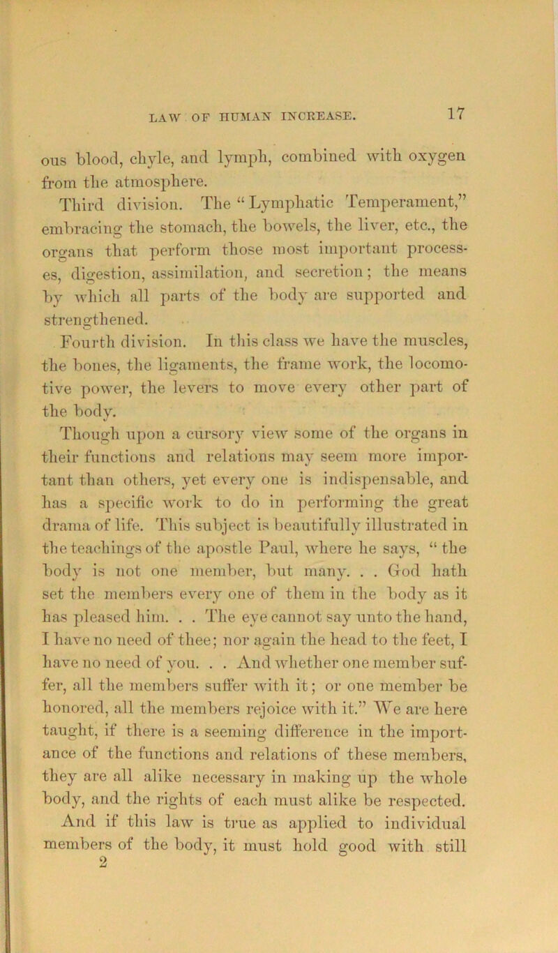 Oils blood, chyle, and lymph, combined with oxygen from the atmosphere. Third division. The “ Lymphatic Temperament,” embracing the stomach, the bowels, the liver, etc., the organs that perform those most important process- es, digestion, assimilation, and secretion; the means by which all parts of the body are supported and strengthened. Foui-th division. In tliis class we have the muscles, the bones, the ligaments, the frame work, the locomo- tive poAver, the levers to move every other part of the body. Though upon a cursory vieiv some of the organs in their functions and relations may seem more impor- tant than others, yet every one is indispensable, and has a specific work to do in performing the great drama of life. Tliis subject is beautifully illustrated in the teachings of the apostle Paul, where he says, “ the body is not one member, but many. . . God hath set tlie memliers every one of them in the body as it has pleased him. . . The eye cannot say unto the hand, I have no need of thee; nor again the head to the feet, I have no need of vou. . . And ivhether one member suf- «/ fer, all the members suffer with it; or one member be honored, all the members rejoice with it.” We are here taught, if there is a seeming difference in the import- ance of the functions and relations of these members, they are all alike necessary in making up the whole body, and the rights of each must alike be respected. And if this law is true as applied to individual members of the body, it must hold good with still