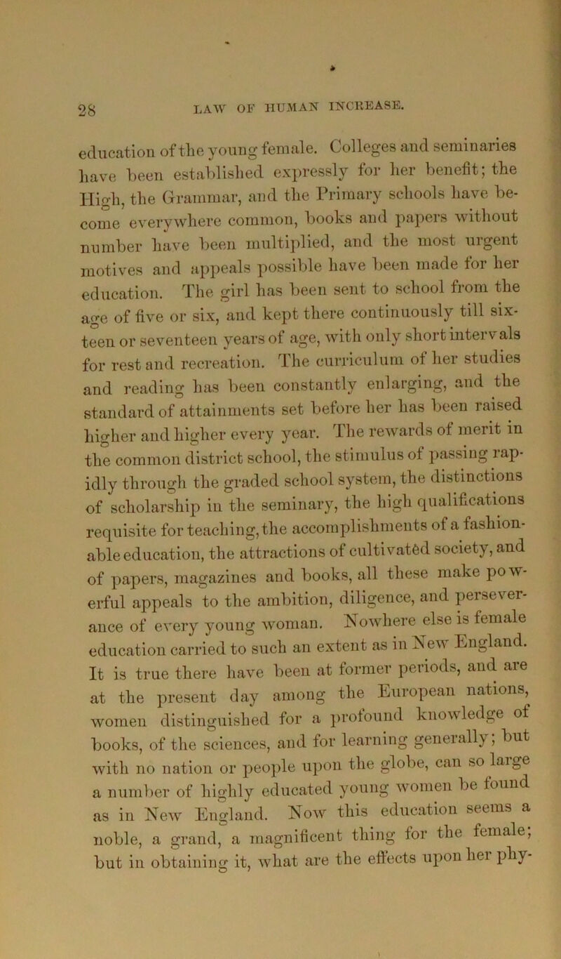 education of the young female. Colleges and seminaries have been establislied expressly for her benefit; the High, the Grammar, and the Primary schools have be- come everywhere common, books and papers without number have been multiplied, and the most urgent motives and appeals possible have been made tor her education. The girl has been sent to school from the age of five or six, and kept there continuously till six- teen or seventeen years of age, Avith only short intervals for rest and recreation. The cuiTiculum of her studies and reading has been constantly enlarging, and the standard of attainments set before her has been raised higher and higher every year. The rewards ot merit in the common district school, the stimulus of })assiug rap- idly through the graded school system, the distinctions of scholarship in the seminary, the high qualifications requisite for teaching, the accomplishments of a fashion- able education, the attractions of cultivated society, and of papers, magazines and books, all these make pow- erful appeals to the ambition, diligence, and persever- ance of every young woman, HoAvhere else is female education carried to such an extent as in New England. It is true there have been at former periods, and are at the present day among the European nations, women distinguished for a protound knowledge of books, of the sciences, and for learning generally; but with no nation or people upon the globe, can so laige a number of highly educated young Avomen be found as in Ncaa’ England. Noav this education seems a noble, a grand, a magnificent thing for the female, but in obtaining it, Avhat are the eftects upon hei phy-