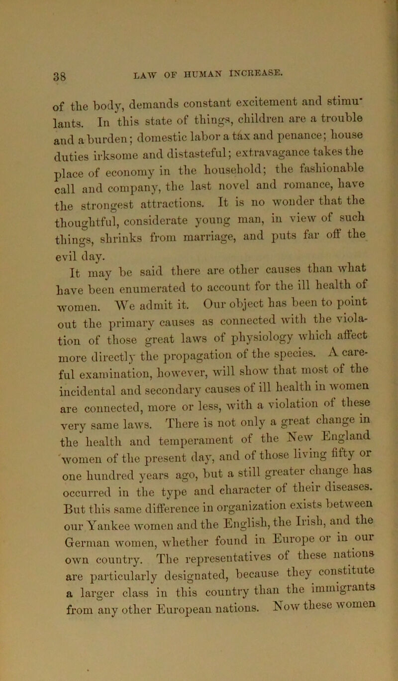 of tlie body, demands constant excitement and stimu- lants. In this state of things, children are a trouble and a burden; domestic labor a tax and penance; house duties irksome and distasteful; extravagance takes the place of economy in the household; the fashionable call and company, the last novel and romance, have the strongest attractions. It is no wonder that the thoughtful, considerate young man, in view of such things, shrinks from marriage, and puts far off the evil day. It may be said there are other causes than what have been enumerated to account lor the ill health of women. We admit it. Our object has been to point out the primary causes as connected with the viola- tion of those great laws of physiology which affect more directly the propagation of the species. A care- ful examination, however, will show that most of the incidental and secondary causes of ill health in Avomeu are connected, more or less, with a violation ot these very same laws. There is not only a great change in the health and temperament of the New England 'women of the present day, and of those living fifty or one hundred years ago, but a still greater change has occurred in the type and character of their diseases. But this same difference in organization exists betw een our Yankee women and the English, the Iiish, and the German women, Avhether found in Europe or m our own country. The representatives of these naBons are particularly designated, because they constitute a larger class in this country than the immigiants from any other European nations. Now these v, omen