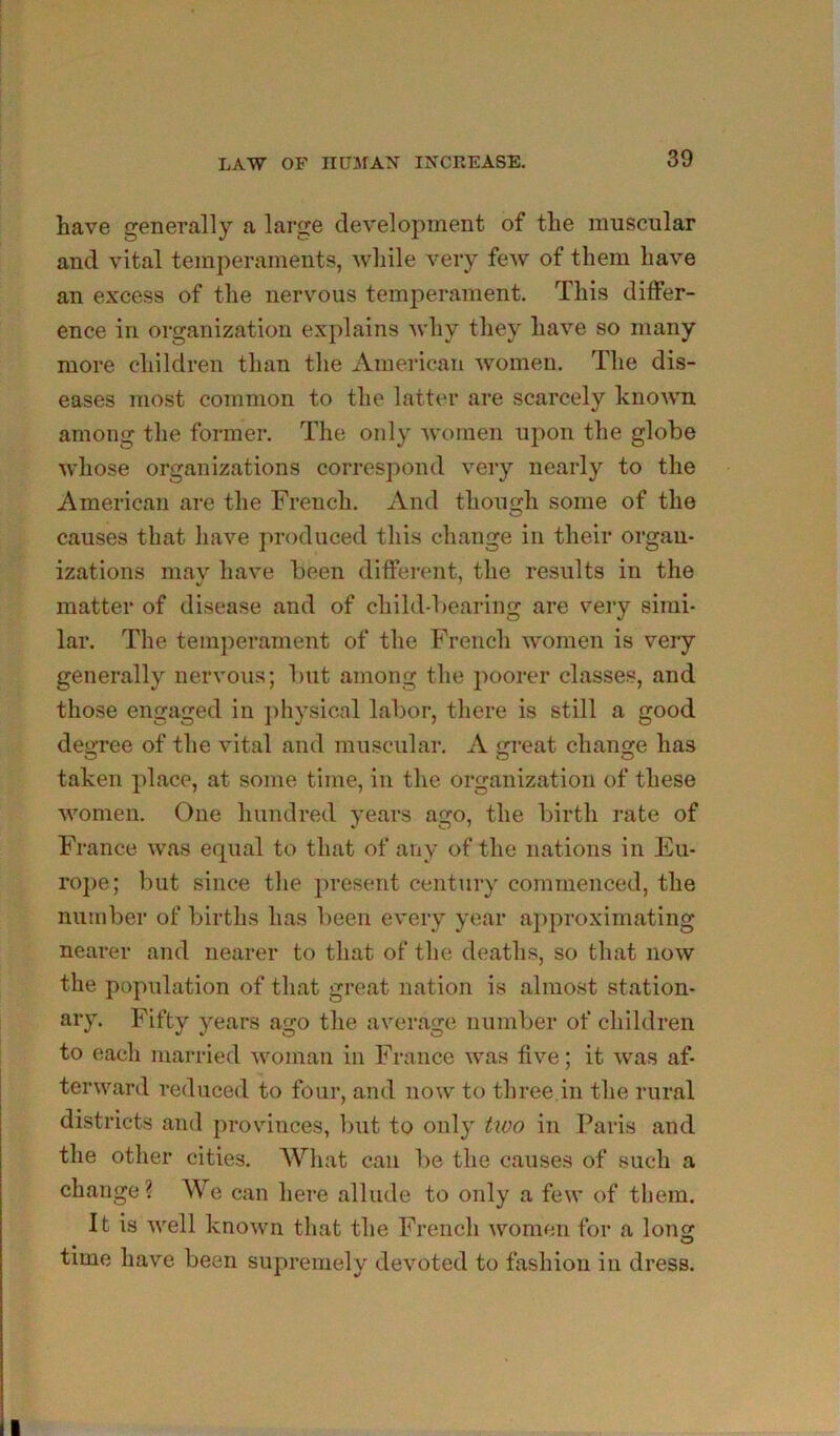 have generally a large development of the muscular and vital temperaments, wliile very few of them have an excess of the nervous temperament. This differ- ence in organization explains why they have so many more children than tlie iVmericaii women. The dis- eases most common to the latter are scarcely known among the former. The only women upon the globe whose organizations correspond very nearly to the American are the French, And though some of the causes that have produced this change in their organ- izations may have been different, the results in the matter of disease and of child-bearing are very simi- lar. The temperament of the French women is very generally nervous; but among the jioorer classes, and those engaged in })hysical labor, there is still a good degree of the vital and muscular, A great change has taken place, at some time, in the organization of these women. One hundred years ago, the birth rate of France was equal to that of any of the nations in Eu- rope; but since the ])resent century commenced, the number of births has been every year approximating nearer and nearer to that of the deaths, so tliat now the population of that great nation is almost station- ary, Fifty years ago the average number of children to each married woman in France was five; it was af- terward reduced to four, and now to three,in the rural districts and provinces, but to only two in Paris and the other cities. What can be the causes of such a change? We can here allude to only a few of them. It is well known that the French women for a long time have been supremely devoted to fashion in dress.