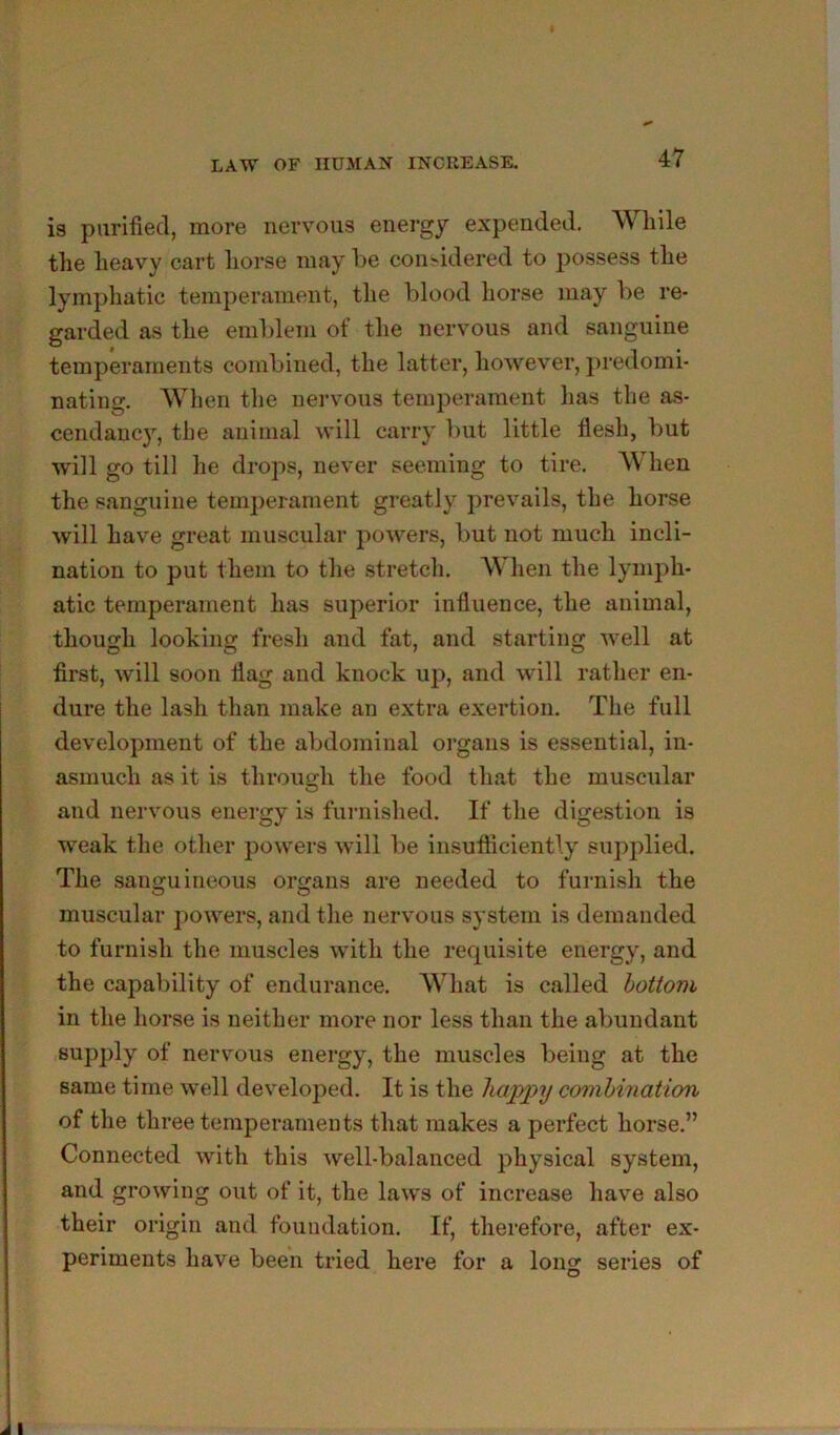 is purified, more nervous energy expended. While the heavy cart horse may be con>idered to possess the lymphatic temperament, the blood horse may be re- garded as the emblem of the nervous and sanguine temperaments combined, the latter, however, predomi- nating. When the nervous temperament has the as- cendancy, the animal will carry but little flesh, but will go till he drops, never seeming to tire. When the sanguine tem])erament greatly prevails, the horse will have great muscular powers, but not much incli- nation to put them to the stretch. hen the lymph- atic temperament has superior influence, the animal, though looking fresh and fat, and starting well at first, will soon flag and knock uji, and will rather en- dure the lash than make an extra exertion. The full development of the abdominal oi’gans is essential, in- asmuch as it is throusrh the food that the muscular O and nervous energy is furnished. If the digestion is weak the other powers will be insufficiently su])plied. The sanguineous organs are needed to furnish the muscular powers, and the nervous system is demanded to furnish the muscles with the requisite energy, and the capability of endurance. What is called bottom in the horse is neither more nor less than the abundant sup])ly of nervous energy, the muscles being at the same time well developed. It is the happy combination of the three temperaments that makes a perfect horse.” Connected with this well-balanced physical system, and growing out of it, the laws of increase have also their origin and foundation. If, therefore, after ex- periments have been tried here for a long series of