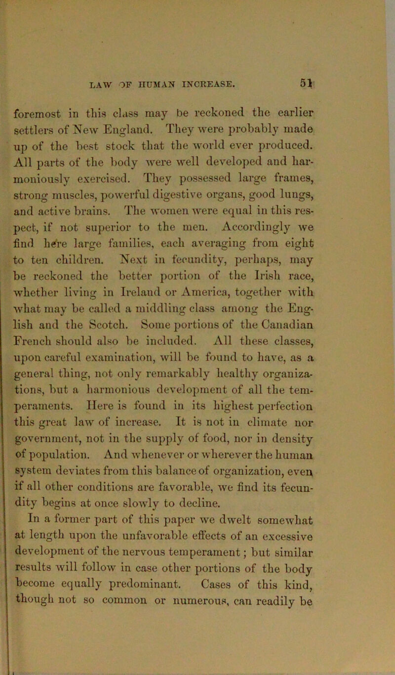 foremost in this class may be reckoned the earlier settlers of New England. They were probably made up of the best stock that the world ever produced. All parts of the body were well developed and har- moniously exercised. They possessed large frames, strong muscles, powerful digestive organs, good lungs, and active brains. The women were equal in this res- pect, if not superior to the men. Accordingly we find h^re large families, each averaging from eight to ten children. Next in fecundity, perhaps, may be reckoned the bettei* portion of the Irish race, whether living in Ireland or America, together with what may be called a middling class among the Eng- lish and the Scotch. Some portions of the Canadian French should also be included. All these classes, upon careful examination, will be found to have, as a general thing, not only remarkably healthy organiza- tions, but a harmonious development of all the tem- peraments. Here is found in its highest perfection this great law of increase. It is not in climate nor government, not in the supply of food, nor in density of population. And whenever or wherever the human system deviates from this balance of organization, even if all other conditions are favorable, we find its fecun- dity begins at once slowly to decline. In a former part of this paper we dwelt somewhat at length upon the unfavorable effects of an excessive development of the nervous temperament; but similar results Avill follow in case other portions of the body become equally predominant. Cases of this kind, though not so common or numerous, can readily be