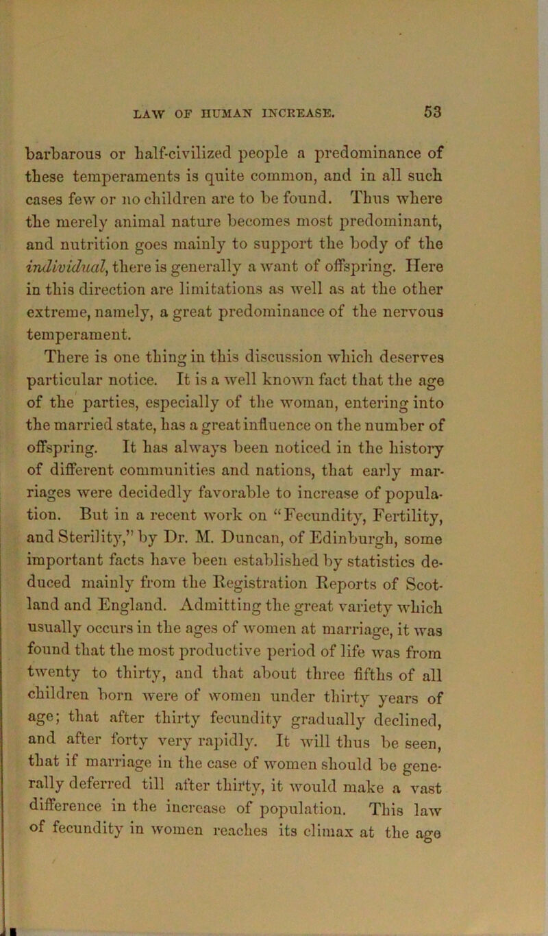 barbarous or lialf-civilized people a predominance of these temperaments is quite common, and in all such cases few or no children are to be found. Thus where the merely animal nature becomes most jiredominant, and nutrition goes mainly to support the body of the individual^ there is generally a want of offspring. Here in this direction are limitations as well as at the other extreme, namely, a great predominance of the nervous temperament. There is one thing in this discussion which deserves particular notice. It is a well knowm fact that the age of the parties, especially of tlie woman, entering into the married state, has a great influence on the number of offspring. It has always been noticed in the histoiy of different communities and nations, that early mar- riages were decidedly favorable to increase of popula- tion. But in a recent work on “Fecundity, Fertility, and Sterility,” by Dr. M. Duncan, of Edinburgh, some important facts have been established by statistics de- duced mainly from the Registration Reports of Scot- land and England. Admitting the great variety which usually occurs in the ages of women at marriage, it was found that the most productive period of life was from twenty to thirty, and that about three fifths of all children born were of women under thirty years of age; that after thirty fecundity gradually declined, and after forty very rapidly. It Avill thus be seen, that if marriage in the case of women should be gene- rally deferred till after thirty, it would make a vast difference in the increase of population. This law of fecundity in women reaches its climax at the ago /