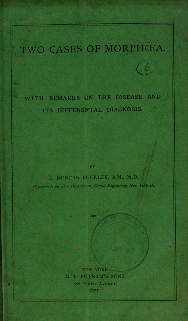 TWO CASES OF MORPHCEA, WITH REMARKS ON THE DISEASE AND ITS DIFFERENTAL DIAGNOSIS. BY L. DUNCAN BULKLEY, A.M., M.D. / i Physic inn to the Skin Department, Demilt Dispensary, New York, etc. .;. ... - NEW YORK: G. P. PUTNAM’S SONS. 182 Fifth Avenue, 1877