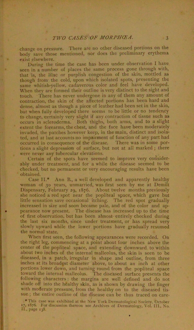 change on pressure. There are no other diseased portions on the bodysave those mentioned, nor does the preliminary erythema exist elsewhere. During the time the case has been under observation I have seen in a number of places the same process gone through with, that is, the lilac or purplish congestion of the skin, mottled as though from the cold, upon which isolated spots, presenting the same whitish-yellow, cadaverous color and feel have developed. When they are formed their outline is very distinct to the sight and touch. There has never undergone in any of them any amount of contraction, the skin of the affected portions has been hard and dense, almost as though a piece of leather had been set in the skin, but when fuily developed there seems to be little or no tendency to change, certainly very slight if any contraction of tissue such as occurs in scleroderma. Both thighs, both arms, and to a slight extent the forearms, the chest, and the face have been moderately invaded, the patches however keep, in the main, distinct and isola- ted, and at last accounts no impairment of function of any part had occurred in consequence of the disease. There was in some por- tions a slight depression of surface, but not at all marked ; there were never any tubercular elevations. Certain of the spots have seemed to improve very consider- ably under treatment, and for a while the disease seemed to be checked, but no permanent or very encouraging results have been obtained. Case II.* Ann B., a well developed and apparently healthy woman of 30 years, unmarried, was first seen by me at Demilt Dispensary, February 29, 1876. About twelve months previously she noticed a red spot near the popliteal space, which gave but little sensation save occasional itching. The red spot gradually increased in size and soon became pale, and of the color and ap- pearance now present. The disease has increased up to the time of first observation, but has been almost entirely checked during the last six months, since under treatment, or has spread very slowly upward while the lower portions have gradually resumed the normal state. When first seen, the following appearances were recorded. On the right leg, commencing at a point about four inches above the center of the popliteal space, and extending downward to within about two inches of the internal malleolus, the skin is seen to be diseased, in a patch, irregular in shape and outline, from three inches at its broadest diameter above, to about an inch at other portions lower down, and turning round from the popliteal space toward the internal malleolus. The diseased surface presents the following characters : the margins are well defined and do not shade off into the healthy skin, as is shown by drawing the finger with moderate pressure, from the healthy on to the diseased tis- sue ; the entire outline of the disease can be thus traced on care- * 1 his case was exhibited at the New York Dermatological Society, October 17, 1876. For discussion thereon see Archives of Dermatology, Vol. III., No. II., page 138.