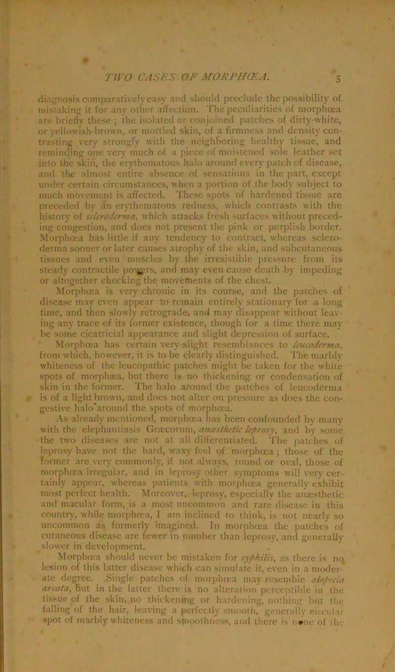 diagnosis comparatively easy and should preclude the possibility of mistaking it for any other affection. The peculiarities of morphoea are briefly these ; the isolated or conjoined patches of dirty-white, or yellowish-brown, or mottled skin, of a firmness and density con- trasting very strongly with the neighboring healthy tissue, and reminding one very much of a piece of moistened sole leather set into the skin, the erythematous halo around every patch of disease, and the almost entire absence of sensations in the part, except under certain circumstances, when a portion of the body subject to much movement is affected. These spots of hardened tissue are preceded by an erythematous redness, which contrasts with the history of scleroderma, which attacks fresh surfaces without preced- ing congestion, and does not present the pink or purplish border. Morphoea has little if any tendency to contract, whereas sclero- derma sooner or later causes atrophy of the skin, and subcutaneous tissues and even muscles by the irresistible pressure from its steady contractile po\jj.rs, and may even cause death by impeding or altogether checking the movements of the chest. Morphoea is very chronic in its course, and the patches of disease may even appear to remain entirely stationary for a long time, and then slowly retrograde, and may disappear without leav- ing any trace of its former existence, though for a time there may be some cicatricial appearance and slight depression of surface. Morphoea has certain very slight resemblances to leiicodemui, from which, however, it is to be clearly distinguished. The marblv whiteness of the leucopathic patches might be taken for the white spots of morphaea, but there is no thickening or condensation of skin in the former. The halo around the patches of leucoderma is of a light brown, and does not alter on pressure as does the con- gestive halo'around the spots of morphoea. As already mentioned, morphoea has been confounded by many with the elephantiasis Graecorum, ancesthetie leprosy, and by some the two diseases are not at all differentiated. The patches of leprosy have not the hard, waxy feel of morphoea; those of the former are very commonly, if not always, round or oval, those of morphoea irregular, and in leprosy other symptoms will very cer- tainly appear, whereas patients with morphoea generally exhibit most perfect health. Moreover, leprosy, especially the anaesthetic and macular form, is a most uncommon and rare disease in this country, while morphoea, I am inclined to think, is not nearly so uncommon as formerly imagined. In morphoea the patches of cutaneous disease are fewer in number than leprosy, and generally slower in development. Morphoea should never be mistaken for syphilis, as there is no lesion of this latter disease which can simulate it, even in a moder* ate degree. Single patches of morphoea may resemble alopecia areata, but in the latter there is no alteration perceptible in the tissue of the skin, no thickening or hardening, nothing but the falling of the hair, leaving a perfectly smooth, generally circular spot of rnarbly whiteness and smoothness, and there is n*ne of the