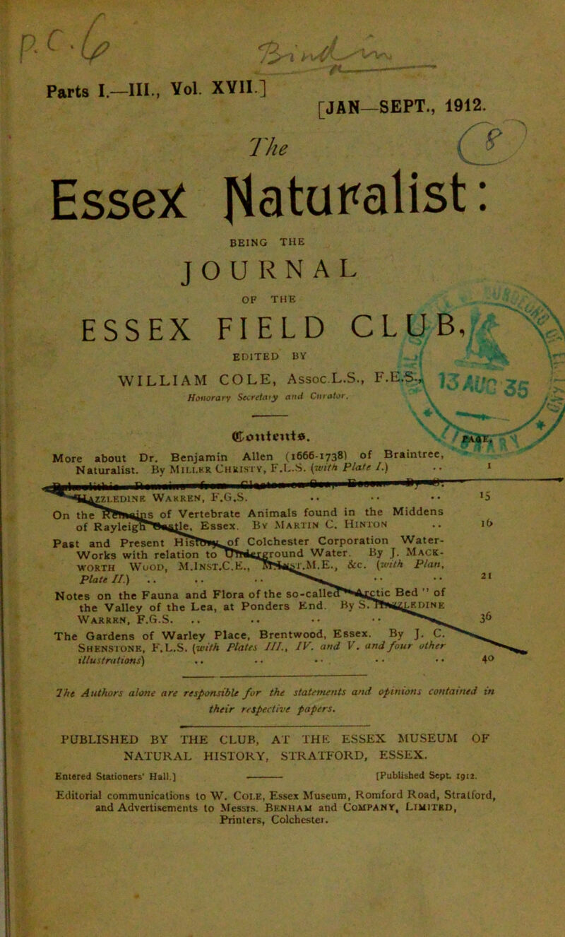Parts I —III., Vol. XVII ] [JAN—SEPT., 1912. The ( Essex Naturalist: BEING THE JOURNAL OF THE ESSEX FIELD CLUB, EDITED BY WILLIAM COLE, Assoc.L.S., F.E.5., Honorary Sccretaiy and Curator. (Content®. More about Dr. Benjamin Allen (1666-1738) of Braintree, Naturalist. By Miu.hr Christy, F.L.S. (with Plate I.) Mm hill f mi rinni AZZLED1NE WARREN, F.G.S. On theK^Tnains of Vertebrate Animals found in the Middens of RayleiglPBe^He, Essex. By Martin C. Hinton Past and Present HisTt***of Colchester Corporation Water- Works with relation toU^As^eround Water By J. Mack- worth Wood, M.Inst.C.E., MS^t.M.E., See. (with Plan, Plate //.) Notes on the Fauna and Flora of the so-calleJ'^Aj^tic Bed ” of the Valley of the Lea, at Ponders End. By STW^uledine Warrkn, F.G.S. The Gardens of Warley Place, Brentwood, Essex. By J. C. Shenstonk, F.L.S. (with Plata ///., IV. and V. and four other illustrations) 16 21 36 The Authors alone are responsible for the statements and opinions contained in their respective papers. PUBLISHED BY THE CLUB, AT THE ESSEX MUSEUM OF NATURAL HISTORY, STRATFORD, ESSEX. Entered Stationers' Hall.) [Published Sept 1912. Editorial communications to W. Coi.e, Essex Museum, Romford Road, Stratford, and Advertisements to Messrs. Bknham and Company, Limited, Printers, Colchestei.