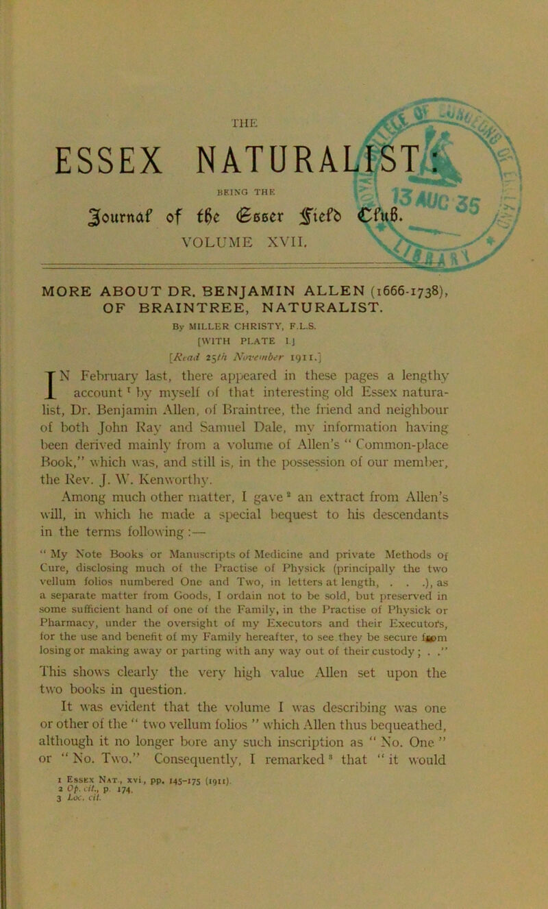 ESSEX NATURALIST: BEING THE 3ournaf of f#e (Beeer <ftcfb Cfu8. VOLUME XVII. MORE ABOUT DR. BENJAMIN ALLEN (1666-1738), OF BRAINTREE, NATURALIST. By MILLER CHRISTY, F.L.S. [WITH PLATE l.J [Read 25th November 191 r.j IN February last, there appeared in these pages a lengthy account1 by myself of that interesting old Essex natura- list, Dr. Benjamin Allen, of Braintree, the friend and neighbour of both John Ray and Samuel Dale, my information having been derived mainly from a volume of Allen’s “ Common-place Book,” which was, and still is, in the possession of our member, the Rev. J. \Y. Kenworthy. Among much other matter, I gave * an extract from Allen’s will, in which he made a special bequest to his descendants in the terms following:— “ My Note Books or Manuscripts of Medicine and private Methods of Cure, disclosing much of the Practise of Physick (principally the two vellum folios numbered One and Two, in letters at length, . . .), as a separate matter from Goods, I ordain not to be sold, but preserved in some sufficient hand of one of the Family, in the Practise of Physick or Pharmacy, under the oversight of my Executors and their Executors, for the use and benefit of my Family hereafter, to see they be secure fjpm losing or making away or parting with any way out of their custody; . This shows clearly the very high value Allen set upon the two books in question. It was evident that the volume I was describing was one or other of the “ two vellum folios ” which Allen thus bequeathed, although it no longer bore any such inscription as “ No. One ” or “ No. Two.” Consequently, I remarked8 that ‘‘it would