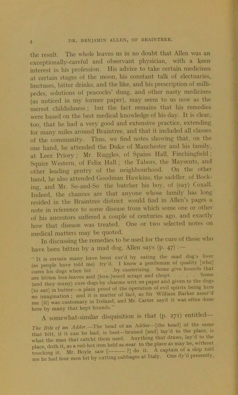 the result. The whole leaves us in no doubt that Allen was an exceptionally-careful and observant physician, with a keen interest in his profession. His advice to take certain medicines at certain stages of the moon, his constant talk of electuaries, linctuses, bitter drinks, and the like, and his prescription of milli- pedes, solutions of peacocks’ dung, and other nasty medicines (as noticed in my former paper), may seem to us now as the merest childishness ; but the fact remains that his remedies were based on the best medical knowledge of his day. It is clear, too, that he had a very good and extensive practice, extending for many miles around Braintree, and that it included all classes of the community. Thus, we find notes showing that, on the one hand, he attended the Duke of Manchester and his family, at Leez Priory ; Mr. Ruggles, of Spains Hall, Finchingfield ; Squire Western, of Felix Hall; the Tabors, the Maysents, and other leading gentry of the neighbourhood. On the other hand, he also attended Goodman Hawkins; the saddler, of Bock- ing, and Mr. So-and-So the butcher his boy, of (say) Coxall. Indeed, the chances are that anyone whose family has long resided in the Braintree district would find in Allen’s pages a note in reference to some disease from which some one or other of his ancestors suffered a couple of centuries ago, and exactly how that disease was treated. One or two selected notes on medical matters may be quoted. In discussing the remedies to be used for the cure of those who have been bitten by a mad dog, Allen says (p. 47) “It is certain many have been cur’d by eating the mad dogs liver (as people have told me) fry’d. I know a gentleman of quality [who] cures his dogs when bit . . .by cauterising. Some give hounds that are bitten box-leaves and [box-]wood scrapt and chopt. . . . Some (and they many) cure dogs by charms writ on paper and given to the dogs rto eat] in butter—a plain proof of the operation of evil spirits being here no imagination ; and it is matter of fact, as Sir William Barker assur’d me [it] was customary in Ireland, and Mr. Carter sayd it was often done here by many that kept hounds.’ A somewhat-similar disquisition is that (p. 271) entitled The Bite of an Adder.—The head of an Adder—[the head] of the same that bitt, if it can be had, is best—bruised [and] lav’d to the place is what the man that catclit them used. Anything that draws, lay d to the place doth it, as a red-hot iron held as near to the place as may be, without touching it. Mr. Boyle saw [ ?] do it A captain of a ship told me he had four men bit by cutting cabbages at Italy. One dy d present!) „