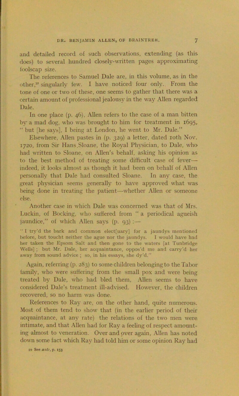 and detailed record of such observations, extending (as this does) to several hundred closely-written pages approximating foolscap size. The references to Samuel Dale are, in this volume, as in the other,10 singularly few. I have noticed four only. From the tone of one or two of these, one seems to gather that there was a certain amount of professional jealousy in the way Allen regarded Dale. In one place (p. 46), Allen refers to the case of a man bitten by a mad dog, who was brought to him for treatment in 1695, “ but [he says], I being at London, he went to Mr. Dale.” Elsewhere, Allen pastes in (p. 329) a letter, dated 10th Nov. 1720, from Sir Hans.Sloane, the Royal Physician, to Dale, who had written to Sloane, on Allen’s behalf, asking his opinion as to the best method of treating some difficult case of fever— indeed, it looks almost as though it had been on behalf of Allen personally that Dale had consulted Sloane. In any case, the great physician seems generally to have approved what was being done in treating the patient—whether Allen or someone else. Another case in which Dale was concerned was that of Mrs. Luckin, of Booking, who suffered from “ a periodical agueish jaundice,” of which Allen says (p. 93) :— “ I try’d the bark and common elect[uary] for a jaundys mentioned before, but toucht neither the ague nor the jaundys. f would have had her taken the Epsom Salt and then gone to the waters [at Tunbridge Wells] ; but Mr. Dale, her acquaintance, oppos’d me and carry’d her away from sound advice ; so, in his essays, she dy’d. Again, referring (p. 283) to some children belonging to the Tabor family, who were suffering from the small pox and were being treated by Dale, who had bled them, Allen seems to have considered Dale’s treatment ill-advised. However, the children recovered, so no harm was done. References to Ray are, on the other hand, quite numerous. Most of them tend to show that (in the earlier period of their acquaintance, at any rate) the relations of the two men were intimate, and that Allen had for Ray a feeling of respect amount- ing almost to veneration. Over and over again, Allen has noted down some fact which Ray had told him or some opinion Ray had 10 See a»/i% p. 153