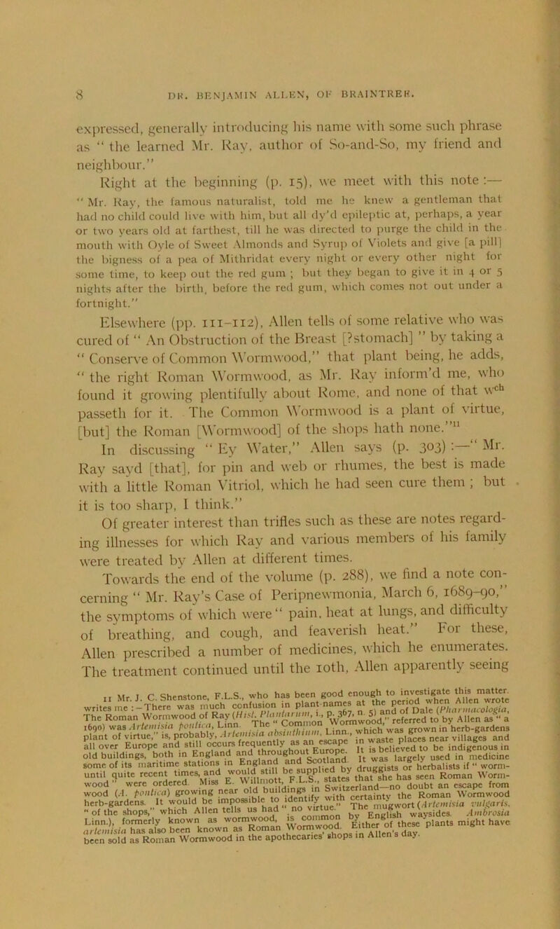 expressed, generally introducing his name with some such phrase as “ the learned Mr. Kay, author of So-and-So, my friend and neighbour.” Right at the beginning (p. 15), we meet with this note :— *' Mr. Kay, the famous naturalist, told me he knew a gentleman that had no child could live with him, but all dy’d epileptic at, perhaps, a year or two years old at farthest, till he was directed to purge the child in the mouth with Oyle of Sweet Almonds and Syrup ol Violets and give fa pill) the bigness of a pea of Mithridat every night or every other night for some time, to keep out the red gum ; but they began to give it in 4 or 5 nights after the birth, before the red gum, which comes not out under a fortnight.” Elsewhere (pp. m-112), Allen tells of some relative who was cured of “ An Obstruction of the Breast [?stomach] by taking a “ Conserve of Common Wormwood,” that plant being, he adds, “ the right Roman Wormwood, as Mr. Ray inform’d me, who found it growing plentifully about Rome, and none of that \\ch passeth for it. The Common Wormwood is a plant ol \htue, [but] the Roman [Wormwood] of the shops hath none. In discussing “ Ey W7ater,” Allen says (p. 3°3) • ^r- Ray sayd [that], for pin and web or rhumes, the best is made with a little Roman Vitriol, which he had seen cure them ; but it is too sharp, I think.” Of greater interest than trifles such as these aie notes legaid- ing illnesses for which Ray and various membeis of his iamily were treated by Allen at different times. Towards the end of the volume (p. 288), we find a note con- cerning “ Mr. Ray’s Case of Peripnewmonia, March 6, 1689-90,” the symptoms of which were” pain, heat at lungs, and difficulty of breathing, and cough, and feaverish heat.” For these, Allen prescribed a number of medicines, which he enumerates. The treatment continued until the 10th, Allen apparently seeing »« r c' chondnnp F 1 S who has been good enough to investigate this matter. some of its maritime stations in England Scot‘andy “ herbalists if “ worm- unt.l quite recent times, and ° ‘1 Vl?S states that^he has seen Roman Worm- wood (,rm/°Yi)egrow,ng near old building in Wo^twoo'd Linn.), formerly known as wormwood, J® d Either ^of these plants might have arlcmisia has also been known as RomanWormwoO^ tsuneroiiuc been sold as Roman Wormwood in the apothecaries shops in Allen s day.